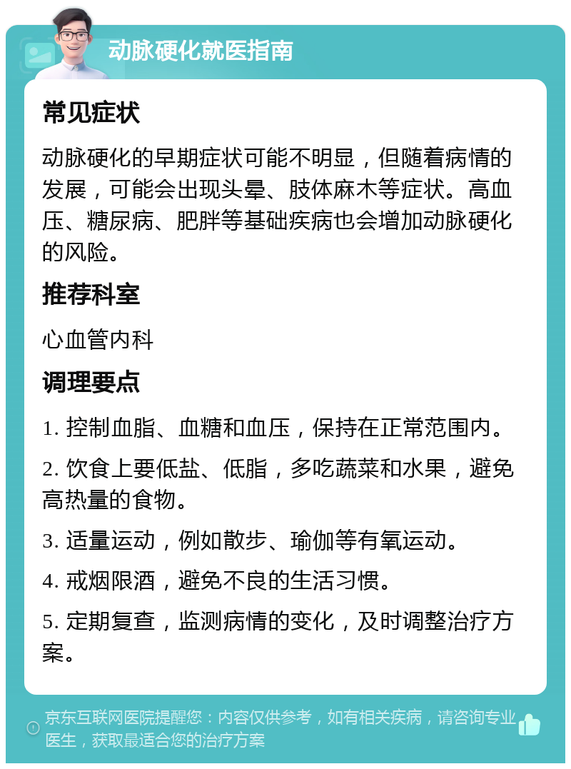 动脉硬化就医指南 常见症状 动脉硬化的早期症状可能不明显，但随着病情的发展，可能会出现头晕、肢体麻木等症状。高血压、糖尿病、肥胖等基础疾病也会增加动脉硬化的风险。 推荐科室 心血管内科 调理要点 1. 控制血脂、血糖和血压，保持在正常范围内。 2. 饮食上要低盐、低脂，多吃蔬菜和水果，避免高热量的食物。 3. 适量运动，例如散步、瑜伽等有氧运动。 4. 戒烟限酒，避免不良的生活习惯。 5. 定期复查，监测病情的变化，及时调整治疗方案。