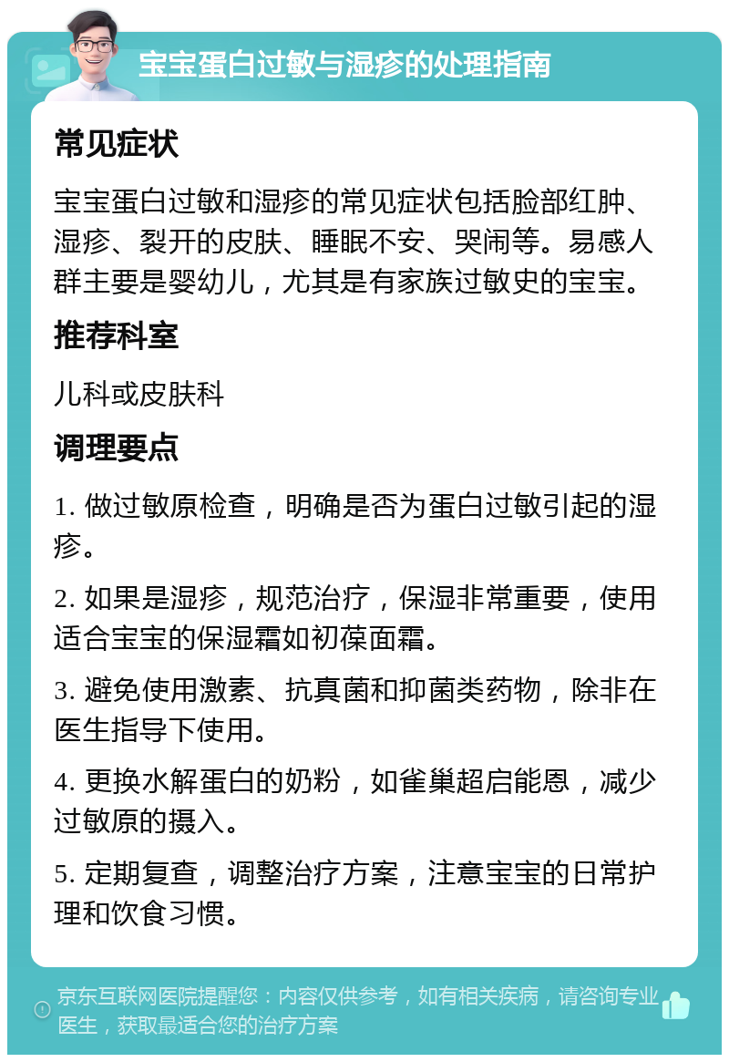 宝宝蛋白过敏与湿疹的处理指南 常见症状 宝宝蛋白过敏和湿疹的常见症状包括脸部红肿、湿疹、裂开的皮肤、睡眠不安、哭闹等。易感人群主要是婴幼儿，尤其是有家族过敏史的宝宝。 推荐科室 儿科或皮肤科 调理要点 1. 做过敏原检查，明确是否为蛋白过敏引起的湿疹。 2. 如果是湿疹，规范治疗，保湿非常重要，使用适合宝宝的保湿霜如初葆面霜。 3. 避免使用激素、抗真菌和抑菌类药物，除非在医生指导下使用。 4. 更换水解蛋白的奶粉，如雀巢超启能恩，减少过敏原的摄入。 5. 定期复查，调整治疗方案，注意宝宝的日常护理和饮食习惯。