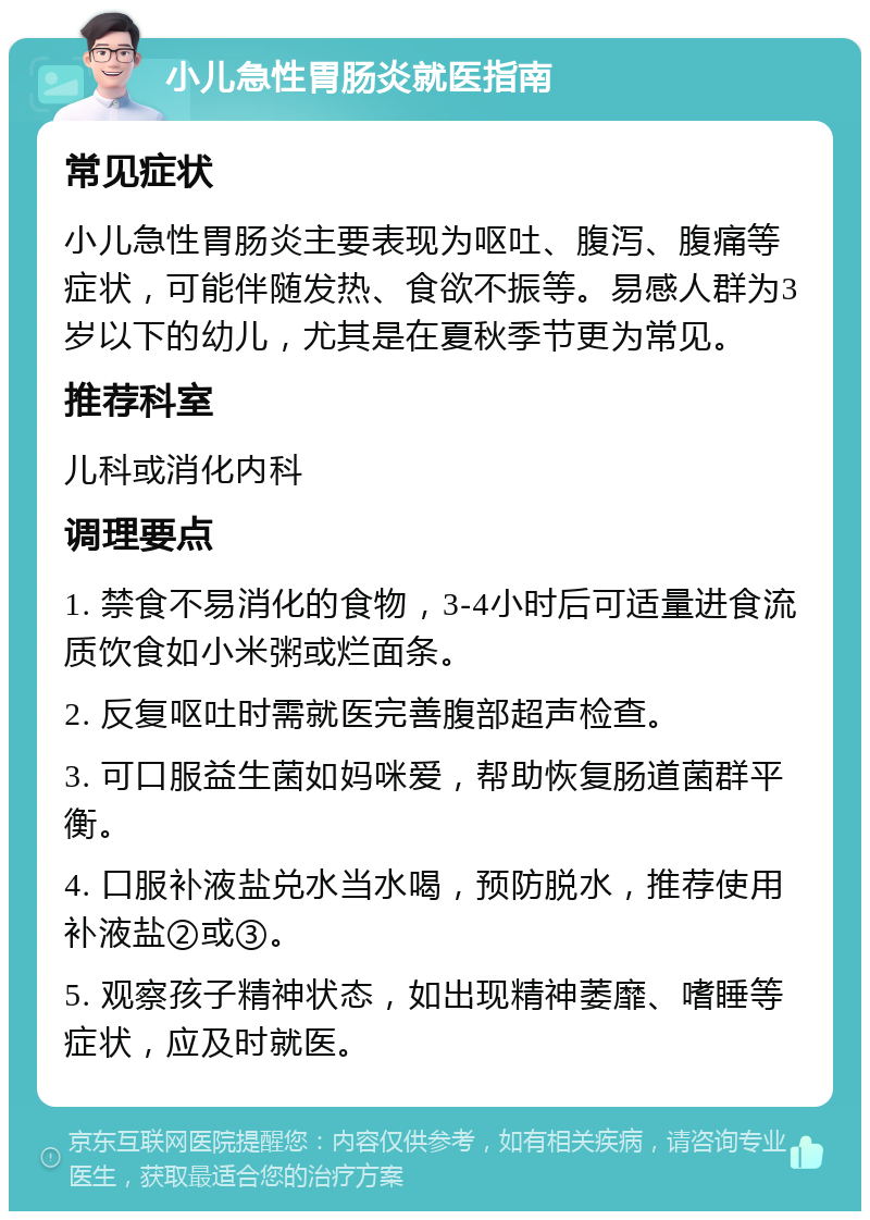 小儿急性胃肠炎就医指南 常见症状 小儿急性胃肠炎主要表现为呕吐、腹泻、腹痛等症状，可能伴随发热、食欲不振等。易感人群为3岁以下的幼儿，尤其是在夏秋季节更为常见。 推荐科室 儿科或消化内科 调理要点 1. 禁食不易消化的食物，3-4小时后可适量进食流质饮食如小米粥或烂面条。 2. 反复呕吐时需就医完善腹部超声检查。 3. 可口服益生菌如妈咪爱，帮助恢复肠道菌群平衡。 4. 口服补液盐兑水当水喝，预防脱水，推荐使用补液盐②或③。 5. 观察孩子精神状态，如出现精神萎靡、嗜睡等症状，应及时就医。