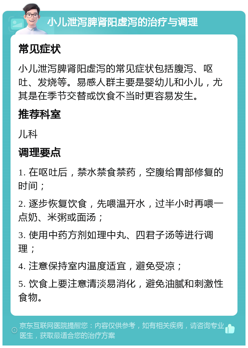 小儿泄泻脾肾阳虚泻的治疗与调理 常见症状 小儿泄泻脾肾阳虚泻的常见症状包括腹泻、呕吐、发烧等。易感人群主要是婴幼儿和小儿，尤其是在季节交替或饮食不当时更容易发生。 推荐科室 儿科 调理要点 1. 在呕吐后，禁水禁食禁药，空腹给胃部修复的时间； 2. 逐步恢复饮食，先喂温开水，过半小时再喂一点奶、米粥或面汤； 3. 使用中药方剂如理中丸、四君子汤等进行调理； 4. 注意保持室内温度适宜，避免受凉； 5. 饮食上要注意清淡易消化，避免油腻和刺激性食物。