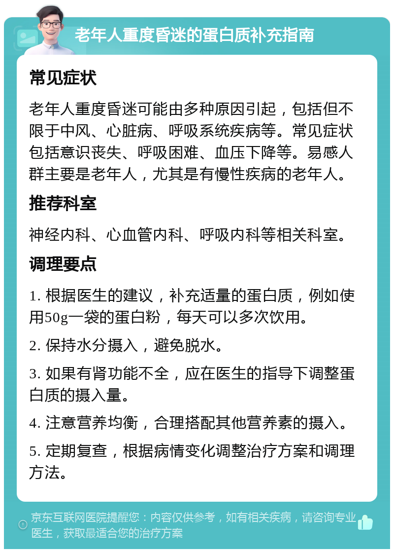 老年人重度昏迷的蛋白质补充指南 常见症状 老年人重度昏迷可能由多种原因引起，包括但不限于中风、心脏病、呼吸系统疾病等。常见症状包括意识丧失、呼吸困难、血压下降等。易感人群主要是老年人，尤其是有慢性疾病的老年人。 推荐科室 神经内科、心血管内科、呼吸内科等相关科室。 调理要点 1. 根据医生的建议，补充适量的蛋白质，例如使用50g一袋的蛋白粉，每天可以多次饮用。 2. 保持水分摄入，避免脱水。 3. 如果有肾功能不全，应在医生的指导下调整蛋白质的摄入量。 4. 注意营养均衡，合理搭配其他营养素的摄入。 5. 定期复查，根据病情变化调整治疗方案和调理方法。