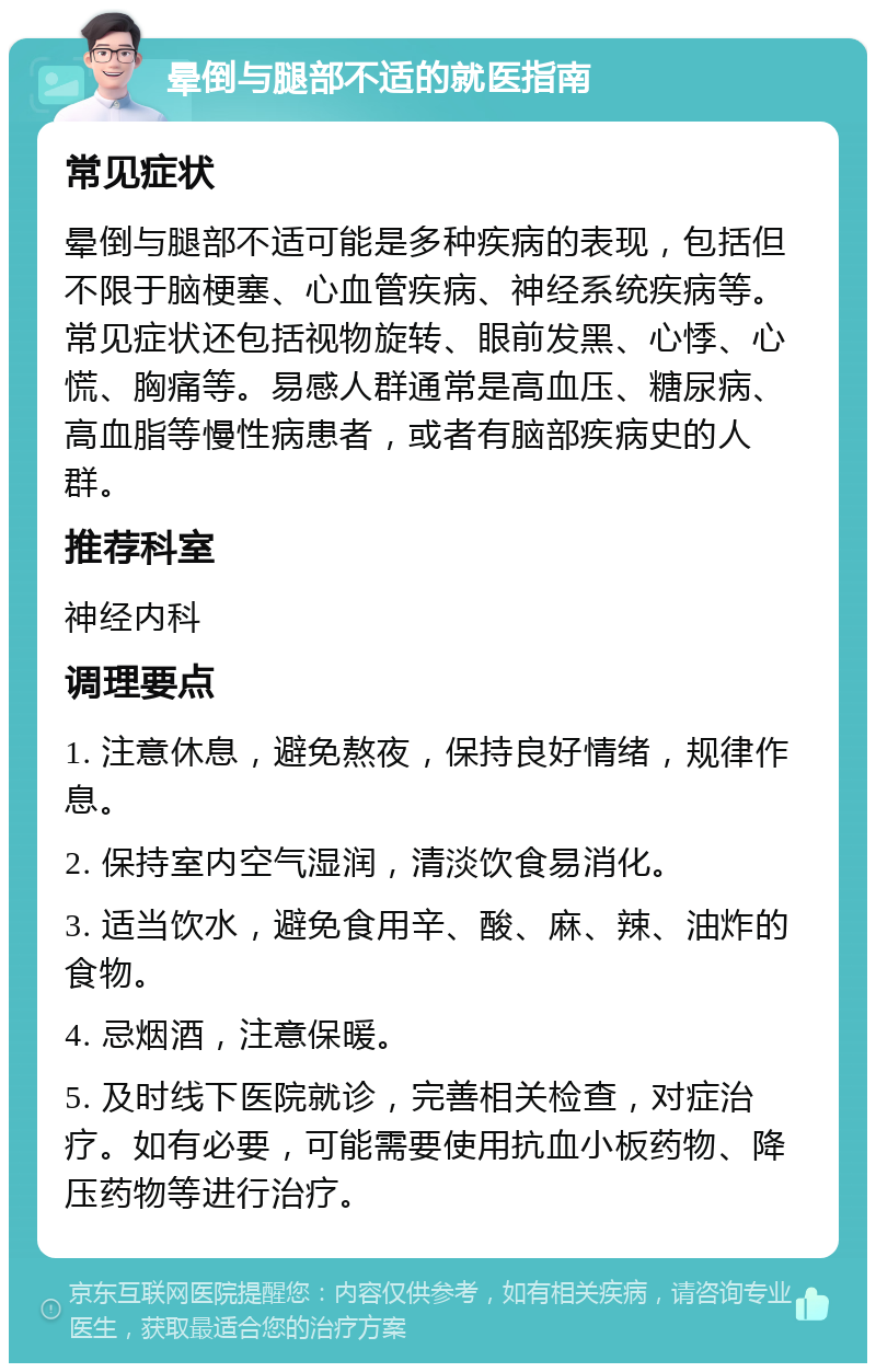 晕倒与腿部不适的就医指南 常见症状 晕倒与腿部不适可能是多种疾病的表现，包括但不限于脑梗塞、心血管疾病、神经系统疾病等。常见症状还包括视物旋转、眼前发黑、心悸、心慌、胸痛等。易感人群通常是高血压、糖尿病、高血脂等慢性病患者，或者有脑部疾病史的人群。 推荐科室 神经内科 调理要点 1. 注意休息，避免熬夜，保持良好情绪，规律作息。 2. 保持室内空气湿润，清淡饮食易消化。 3. 适当饮水，避免食用辛、酸、麻、辣、油炸的食物。 4. 忌烟酒，注意保暖。 5. 及时线下医院就诊，完善相关检查，对症治疗。如有必要，可能需要使用抗血小板药物、降压药物等进行治疗。