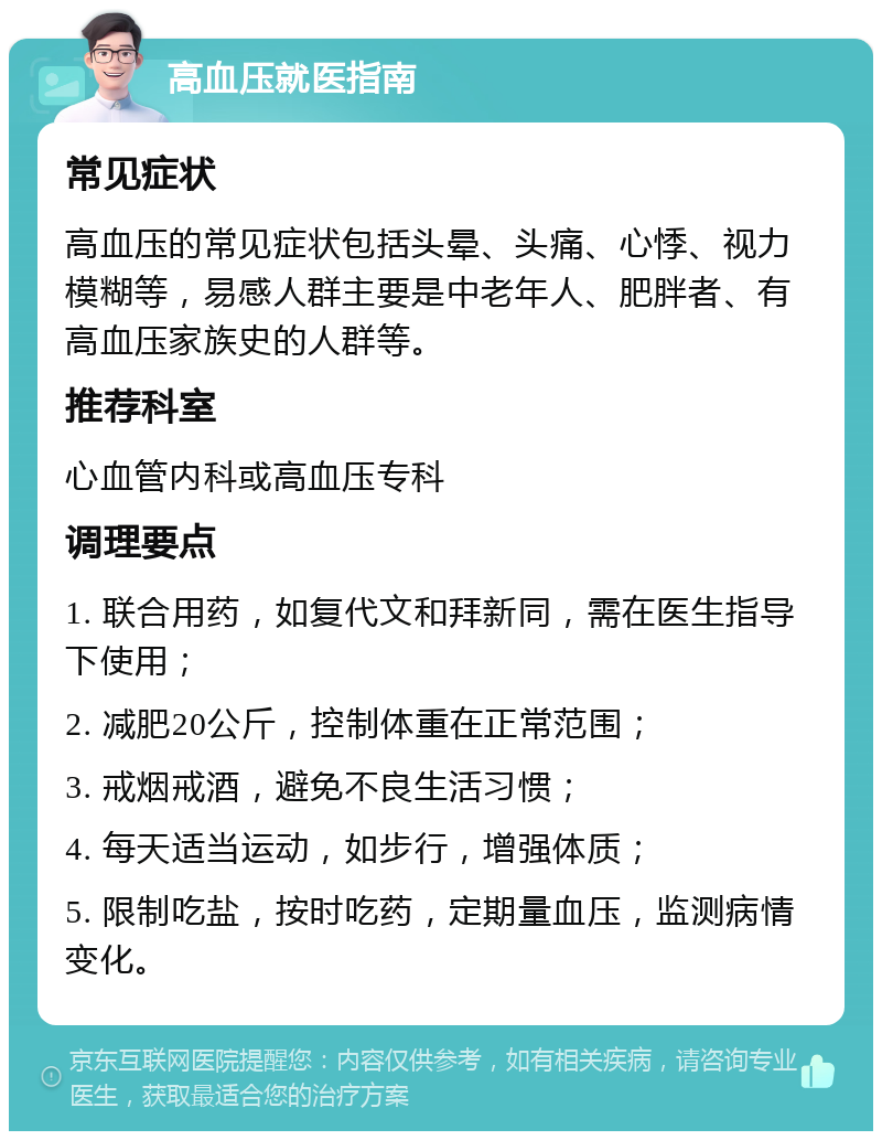 高血压就医指南 常见症状 高血压的常见症状包括头晕、头痛、心悸、视力模糊等，易感人群主要是中老年人、肥胖者、有高血压家族史的人群等。 推荐科室 心血管内科或高血压专科 调理要点 1. 联合用药，如复代文和拜新同，需在医生指导下使用； 2. 减肥20公斤，控制体重在正常范围； 3. 戒烟戒酒，避免不良生活习惯； 4. 每天适当运动，如步行，增强体质； 5. 限制吃盐，按时吃药，定期量血压，监测病情变化。