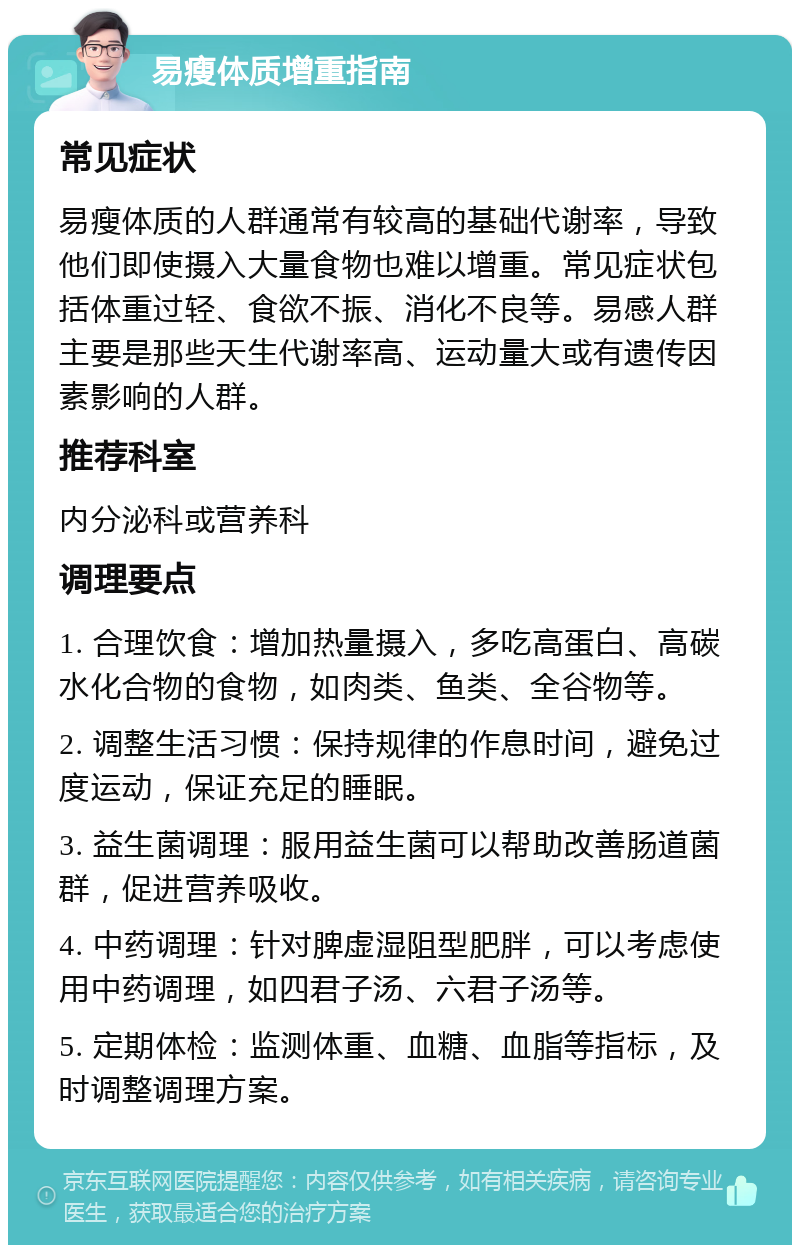 易瘦体质增重指南 常见症状 易瘦体质的人群通常有较高的基础代谢率，导致他们即使摄入大量食物也难以增重。常见症状包括体重过轻、食欲不振、消化不良等。易感人群主要是那些天生代谢率高、运动量大或有遗传因素影响的人群。 推荐科室 内分泌科或营养科 调理要点 1. 合理饮食：增加热量摄入，多吃高蛋白、高碳水化合物的食物，如肉类、鱼类、全谷物等。 2. 调整生活习惯：保持规律的作息时间，避免过度运动，保证充足的睡眠。 3. 益生菌调理：服用益生菌可以帮助改善肠道菌群，促进营养吸收。 4. 中药调理：针对脾虚湿阻型肥胖，可以考虑使用中药调理，如四君子汤、六君子汤等。 5. 定期体检：监测体重、血糖、血脂等指标，及时调整调理方案。