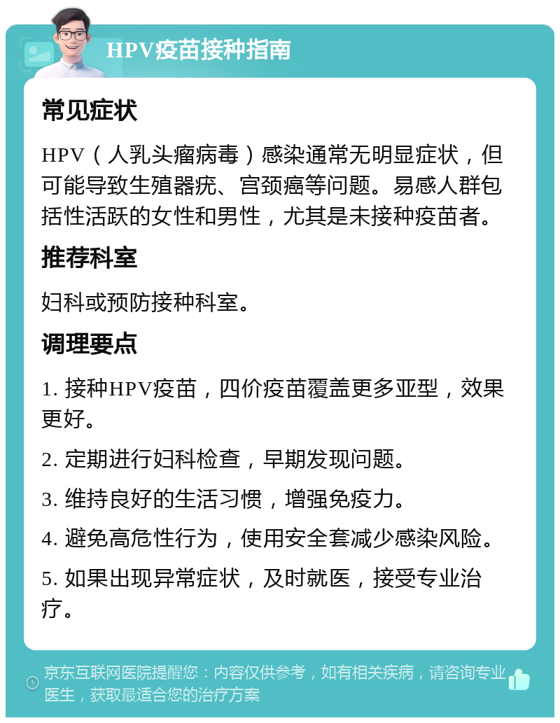 HPV疫苗接种指南 常见症状 HPV（人乳头瘤病毒）感染通常无明显症状，但可能导致生殖器疣、宫颈癌等问题。易感人群包括性活跃的女性和男性，尤其是未接种疫苗者。 推荐科室 妇科或预防接种科室。 调理要点 1. 接种HPV疫苗，四价疫苗覆盖更多亚型，效果更好。 2. 定期进行妇科检查，早期发现问题。 3. 维持良好的生活习惯，增强免疫力。 4. 避免高危性行为，使用安全套减少感染风险。 5. 如果出现异常症状，及时就医，接受专业治疗。