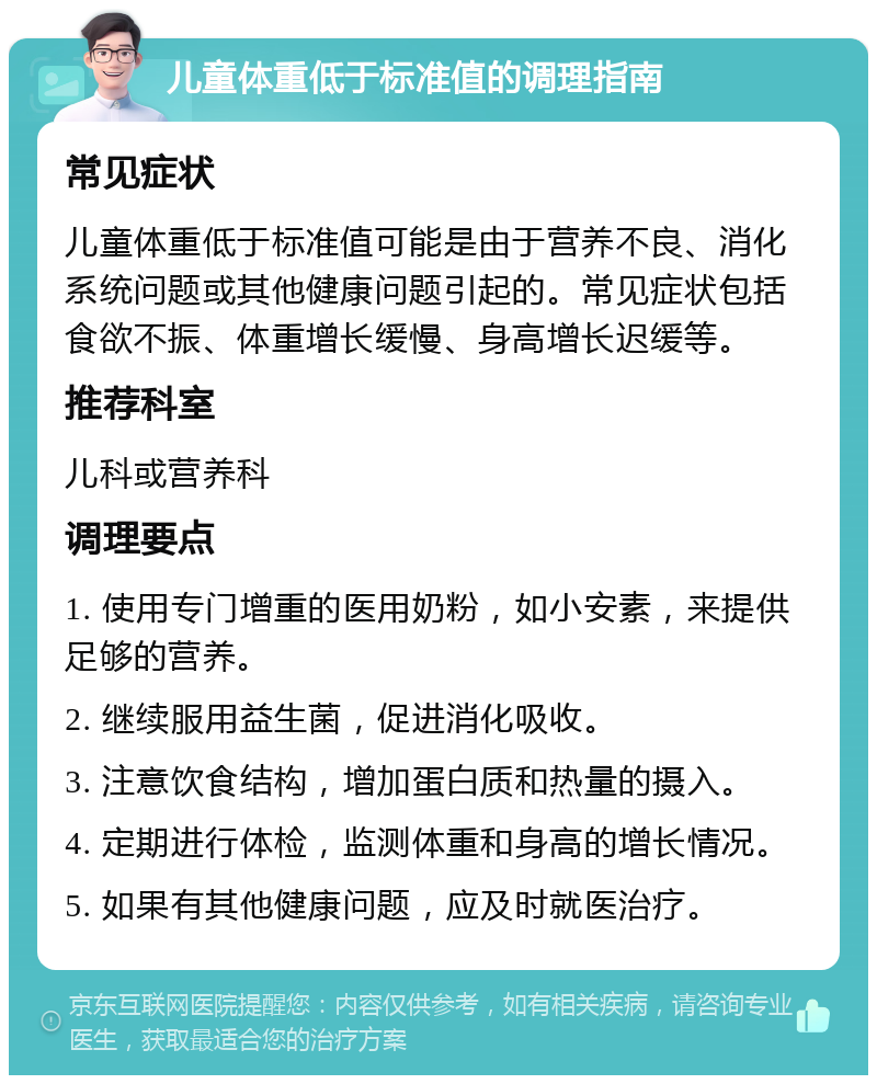 儿童体重低于标准值的调理指南 常见症状 儿童体重低于标准值可能是由于营养不良、消化系统问题或其他健康问题引起的。常见症状包括食欲不振、体重增长缓慢、身高增长迟缓等。 推荐科室 儿科或营养科 调理要点 1. 使用专门增重的医用奶粉，如小安素，来提供足够的营养。 2. 继续服用益生菌，促进消化吸收。 3. 注意饮食结构，增加蛋白质和热量的摄入。 4. 定期进行体检，监测体重和身高的增长情况。 5. 如果有其他健康问题，应及时就医治疗。