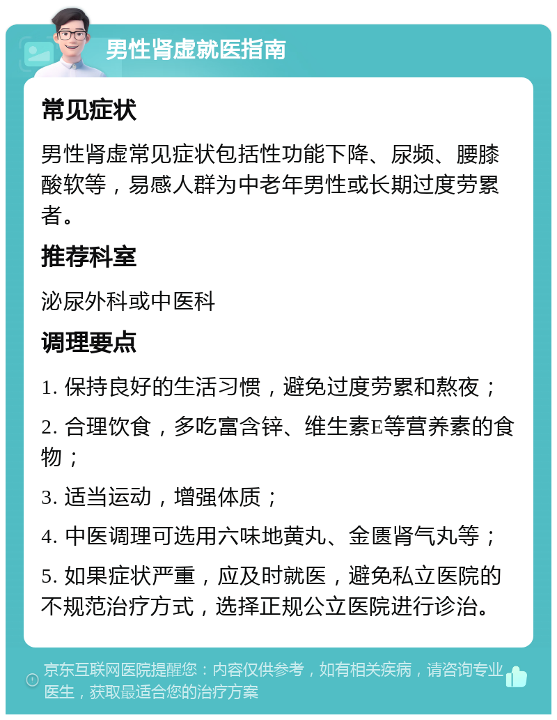 男性肾虚就医指南 常见症状 男性肾虚常见症状包括性功能下降、尿频、腰膝酸软等，易感人群为中老年男性或长期过度劳累者。 推荐科室 泌尿外科或中医科 调理要点 1. 保持良好的生活习惯，避免过度劳累和熬夜； 2. 合理饮食，多吃富含锌、维生素E等营养素的食物； 3. 适当运动，增强体质； 4. 中医调理可选用六味地黄丸、金匮肾气丸等； 5. 如果症状严重，应及时就医，避免私立医院的不规范治疗方式，选择正规公立医院进行诊治。