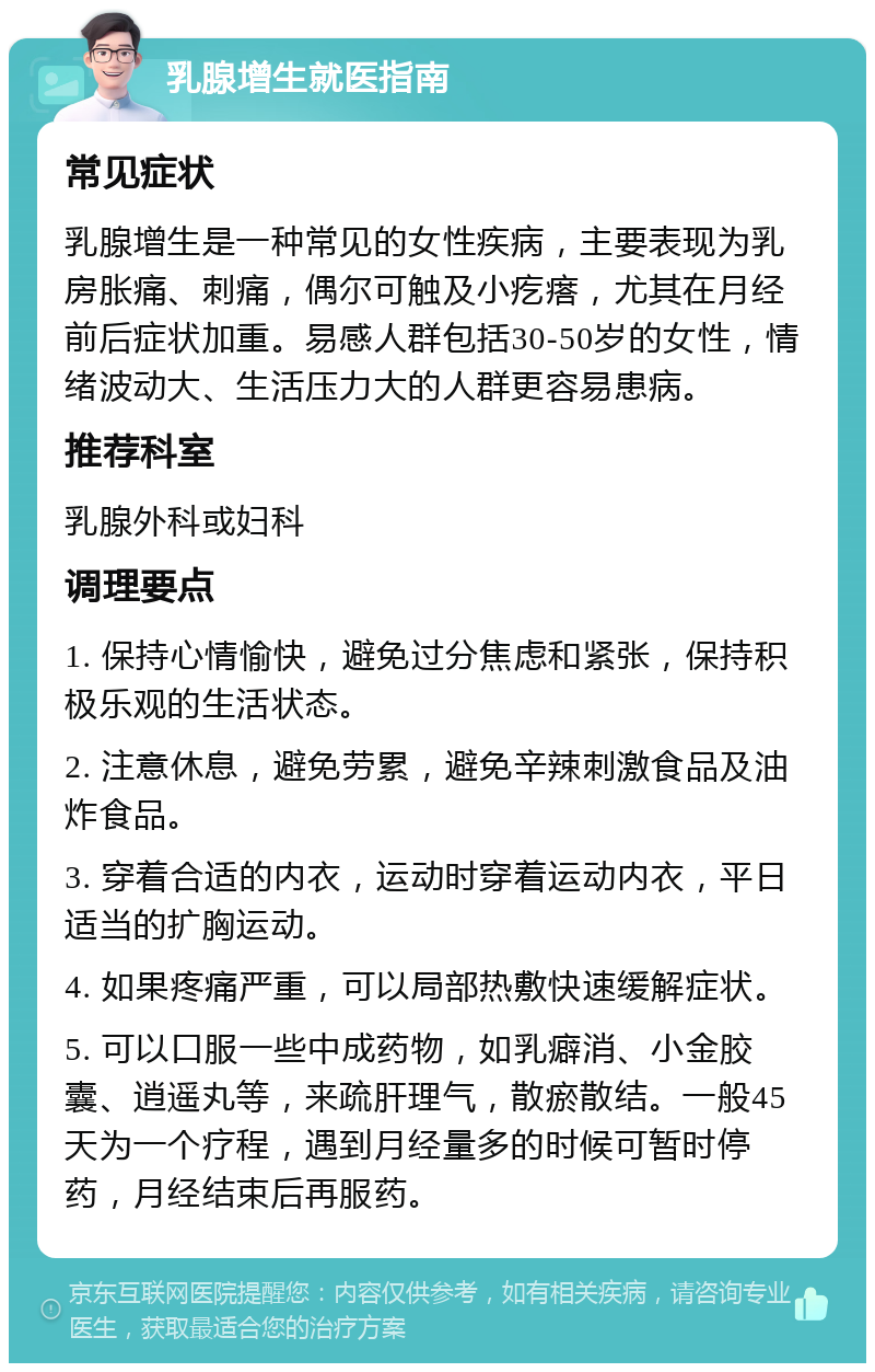 乳腺增生就医指南 常见症状 乳腺增生是一种常见的女性疾病，主要表现为乳房胀痛、刺痛，偶尔可触及小疙瘩，尤其在月经前后症状加重。易感人群包括30-50岁的女性，情绪波动大、生活压力大的人群更容易患病。 推荐科室 乳腺外科或妇科 调理要点 1. 保持心情愉快，避免过分焦虑和紧张，保持积极乐观的生活状态。 2. 注意休息，避免劳累，避免辛辣刺激食品及油炸食品。 3. 穿着合适的内衣，运动时穿着运动内衣，平日适当的扩胸运动。 4. 如果疼痛严重，可以局部热敷快速缓解症状。 5. 可以口服一些中成药物，如乳癖消、小金胶囊、逍遥丸等，来疏肝理气，散瘀散结。一般45天为一个疗程，遇到月经量多的时候可暂时停药，月经结束后再服药。