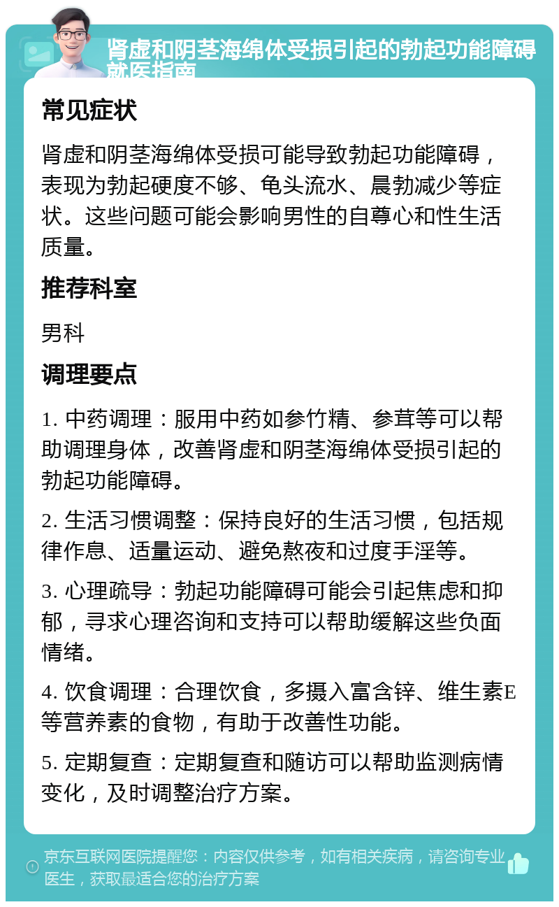 肾虚和阴茎海绵体受损引起的勃起功能障碍就医指南 常见症状 肾虚和阴茎海绵体受损可能导致勃起功能障碍，表现为勃起硬度不够、龟头流水、晨勃减少等症状。这些问题可能会影响男性的自尊心和性生活质量。 推荐科室 男科 调理要点 1. 中药调理：服用中药如参竹精、参茸等可以帮助调理身体，改善肾虚和阴茎海绵体受损引起的勃起功能障碍。 2. 生活习惯调整：保持良好的生活习惯，包括规律作息、适量运动、避免熬夜和过度手淫等。 3. 心理疏导：勃起功能障碍可能会引起焦虑和抑郁，寻求心理咨询和支持可以帮助缓解这些负面情绪。 4. 饮食调理：合理饮食，多摄入富含锌、维生素E等营养素的食物，有助于改善性功能。 5. 定期复查：定期复查和随访可以帮助监测病情变化，及时调整治疗方案。