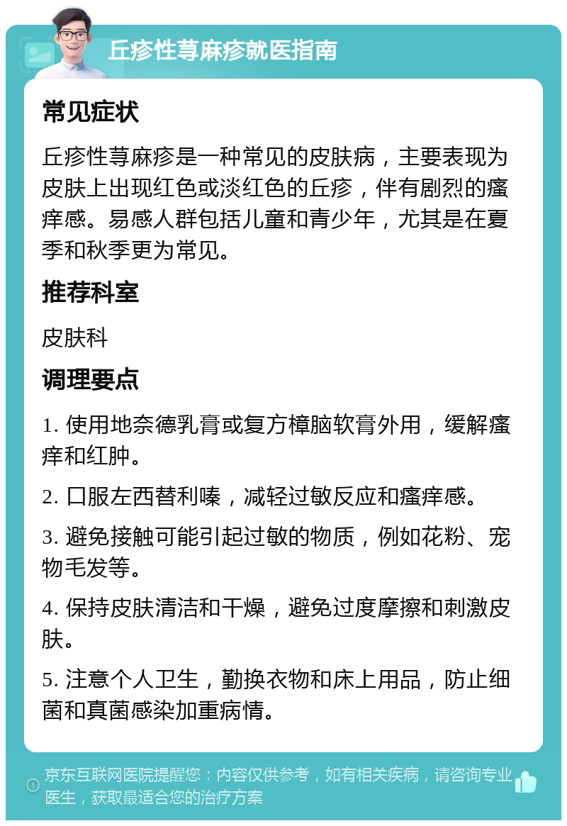 丘疹性荨麻疹就医指南 常见症状 丘疹性荨麻疹是一种常见的皮肤病，主要表现为皮肤上出现红色或淡红色的丘疹，伴有剧烈的瘙痒感。易感人群包括儿童和青少年，尤其是在夏季和秋季更为常见。 推荐科室 皮肤科 调理要点 1. 使用地奈德乳膏或复方樟脑软膏外用，缓解瘙痒和红肿。 2. 口服左西替利嗪，减轻过敏反应和瘙痒感。 3. 避免接触可能引起过敏的物质，例如花粉、宠物毛发等。 4. 保持皮肤清洁和干燥，避免过度摩擦和刺激皮肤。 5. 注意个人卫生，勤换衣物和床上用品，防止细菌和真菌感染加重病情。