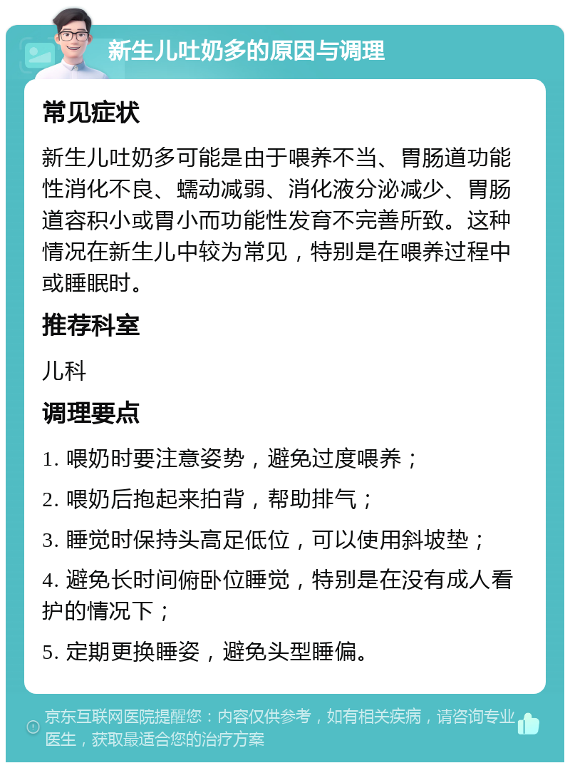 新生儿吐奶多的原因与调理 常见症状 新生儿吐奶多可能是由于喂养不当、胃肠道功能性消化不良、蠕动减弱、消化液分泌减少、胃肠道容积小或胃小而功能性发育不完善所致。这种情况在新生儿中较为常见，特别是在喂养过程中或睡眠时。 推荐科室 儿科 调理要点 1. 喂奶时要注意姿势，避免过度喂养； 2. 喂奶后抱起来拍背，帮助排气； 3. 睡觉时保持头高足低位，可以使用斜坡垫； 4. 避免长时间俯卧位睡觉，特别是在没有成人看护的情况下； 5. 定期更换睡姿，避免头型睡偏。