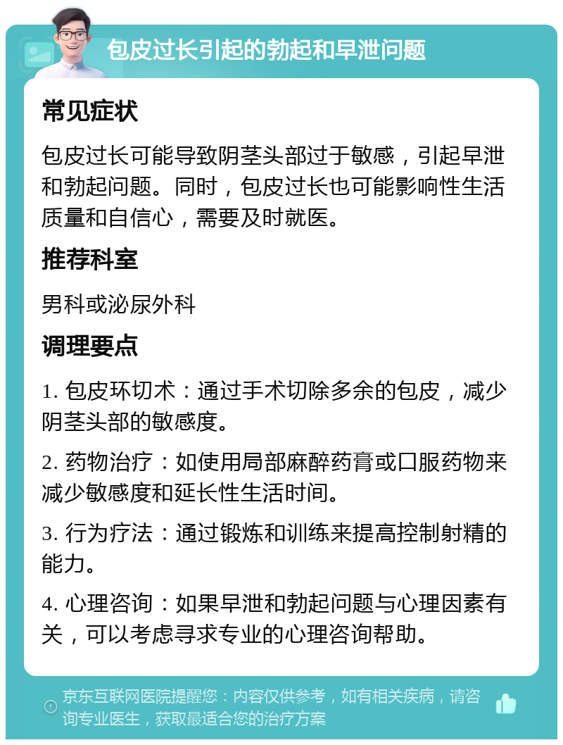 包皮过长引起的勃起和早泄问题 常见症状 包皮过长可能导致阴茎头部过于敏感，引起早泄和勃起问题。同时，包皮过长也可能影响性生活质量和自信心，需要及时就医。 推荐科室 男科或泌尿外科 调理要点 1. 包皮环切术：通过手术切除多余的包皮，减少阴茎头部的敏感度。 2. 药物治疗：如使用局部麻醉药膏或口服药物来减少敏感度和延长性生活时间。 3. 行为疗法：通过锻炼和训练来提高控制射精的能力。 4. 心理咨询：如果早泄和勃起问题与心理因素有关，可以考虑寻求专业的心理咨询帮助。