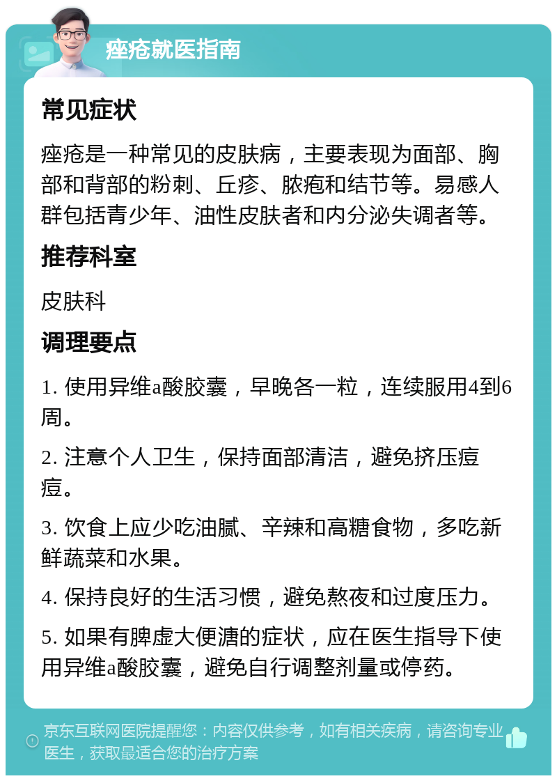 痤疮就医指南 常见症状 痤疮是一种常见的皮肤病，主要表现为面部、胸部和背部的粉刺、丘疹、脓疱和结节等。易感人群包括青少年、油性皮肤者和内分泌失调者等。 推荐科室 皮肤科 调理要点 1. 使用异维a酸胶囊，早晚各一粒，连续服用4到6周。 2. 注意个人卫生，保持面部清洁，避免挤压痘痘。 3. 饮食上应少吃油腻、辛辣和高糖食物，多吃新鲜蔬菜和水果。 4. 保持良好的生活习惯，避免熬夜和过度压力。 5. 如果有脾虚大便溏的症状，应在医生指导下使用异维a酸胶囊，避免自行调整剂量或停药。