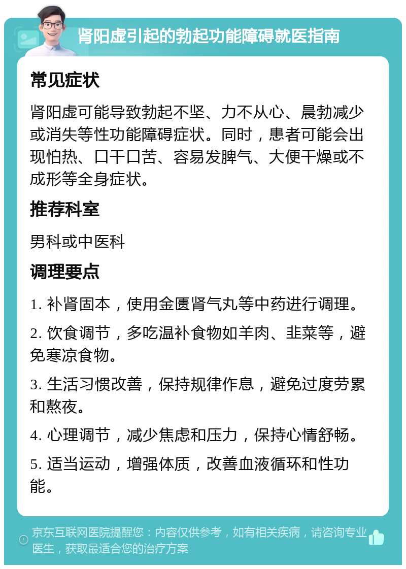 肾阳虚引起的勃起功能障碍就医指南 常见症状 肾阳虚可能导致勃起不坚、力不从心、晨勃减少或消失等性功能障碍症状。同时，患者可能会出现怕热、口干口苦、容易发脾气、大便干燥或不成形等全身症状。 推荐科室 男科或中医科 调理要点 1. 补肾固本，使用金匮肾气丸等中药进行调理。 2. 饮食调节，多吃温补食物如羊肉、韭菜等，避免寒凉食物。 3. 生活习惯改善，保持规律作息，避免过度劳累和熬夜。 4. 心理调节，减少焦虑和压力，保持心情舒畅。 5. 适当运动，增强体质，改善血液循环和性功能。