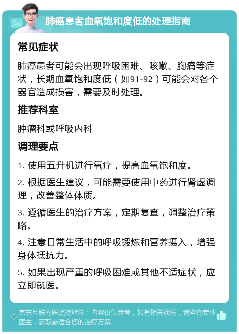 肺癌患者血氧饱和度低的处理指南 常见症状 肺癌患者可能会出现呼吸困难、咳嗽、胸痛等症状，长期血氧饱和度低（如91-92）可能会对各个器官造成损害，需要及时处理。 推荐科室 肿瘤科或呼吸内科 调理要点 1. 使用五升机进行氧疗，提高血氧饱和度。 2. 根据医生建议，可能需要使用中药进行肾虚调理，改善整体体质。 3. 遵循医生的治疗方案，定期复查，调整治疗策略。 4. 注意日常生活中的呼吸锻炼和营养摄入，增强身体抵抗力。 5. 如果出现严重的呼吸困难或其他不适症状，应立即就医。