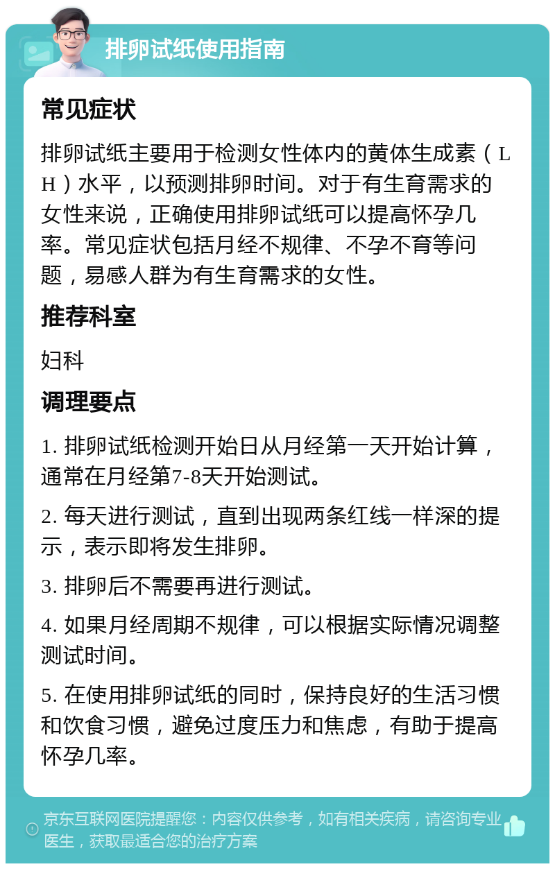 排卵试纸使用指南 常见症状 排卵试纸主要用于检测女性体内的黄体生成素（LH）水平，以预测排卵时间。对于有生育需求的女性来说，正确使用排卵试纸可以提高怀孕几率。常见症状包括月经不规律、不孕不育等问题，易感人群为有生育需求的女性。 推荐科室 妇科 调理要点 1. 排卵试纸检测开始日从月经第一天开始计算，通常在月经第7-8天开始测试。 2. 每天进行测试，直到出现两条红线一样深的提示，表示即将发生排卵。 3. 排卵后不需要再进行测试。 4. 如果月经周期不规律，可以根据实际情况调整测试时间。 5. 在使用排卵试纸的同时，保持良好的生活习惯和饮食习惯，避免过度压力和焦虑，有助于提高怀孕几率。