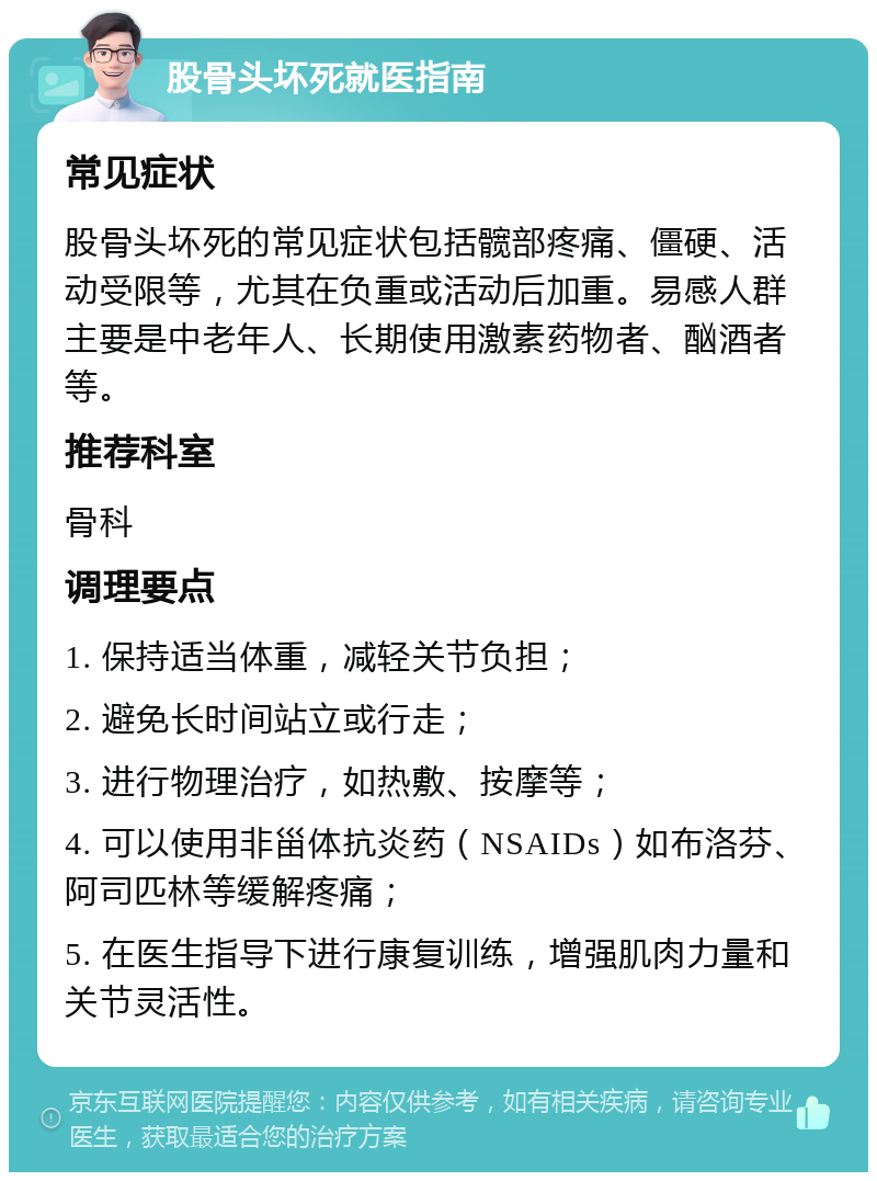 股骨头坏死就医指南 常见症状 股骨头坏死的常见症状包括髋部疼痛、僵硬、活动受限等，尤其在负重或活动后加重。易感人群主要是中老年人、长期使用激素药物者、酗酒者等。 推荐科室 骨科 调理要点 1. 保持适当体重，减轻关节负担； 2. 避免长时间站立或行走； 3. 进行物理治疗，如热敷、按摩等； 4. 可以使用非甾体抗炎药（NSAIDs）如布洛芬、阿司匹林等缓解疼痛； 5. 在医生指导下进行康复训练，增强肌肉力量和关节灵活性。