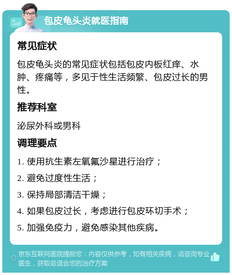 包皮龟头炎就医指南 常见症状 包皮龟头炎的常见症状包括包皮内板红痒、水肿、疼痛等，多见于性生活频繁、包皮过长的男性。 推荐科室 泌尿外科或男科 调理要点 1. 使用抗生素左氧氟沙星进行治疗； 2. 避免过度性生活； 3. 保持局部清洁干燥； 4. 如果包皮过长，考虑进行包皮环切手术； 5. 加强免疫力，避免感染其他疾病。