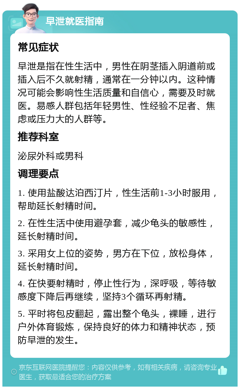 早泄就医指南 常见症状 早泄是指在性生活中，男性在阴茎插入阴道前或插入后不久就射精，通常在一分钟以内。这种情况可能会影响性生活质量和自信心，需要及时就医。易感人群包括年轻男性、性经验不足者、焦虑或压力大的人群等。 推荐科室 泌尿外科或男科 调理要点 1. 使用盐酸达泊西汀片，性生活前1-3小时服用，帮助延长射精时间。 2. 在性生活中使用避孕套，减少龟头的敏感性，延长射精时间。 3. 采用女上位的姿势，男方在下位，放松身体，延长射精时间。 4. 在快要射精时，停止性行为，深呼吸，等待敏感度下降后再继续，坚持3个循环再射精。 5. 平时将包皮翻起，露出整个龟头，裸睡，进行户外体育锻炼，保持良好的体力和精神状态，预防早泄的发生。