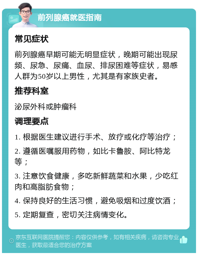 前列腺癌就医指南 常见症状 前列腺癌早期可能无明显症状，晚期可能出现尿频、尿急、尿痛、血尿、排尿困难等症状，易感人群为50岁以上男性，尤其是有家族史者。 推荐科室 泌尿外科或肿瘤科 调理要点 1. 根据医生建议进行手术、放疗或化疗等治疗； 2. 遵循医嘱服用药物，如比卡鲁胺、阿比特龙等； 3. 注意饮食健康，多吃新鲜蔬菜和水果，少吃红肉和高脂肪食物； 4. 保持良好的生活习惯，避免吸烟和过度饮酒； 5. 定期复查，密切关注病情变化。