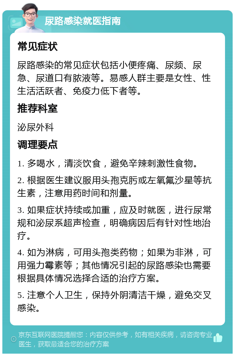 尿路感染就医指南 常见症状 尿路感染的常见症状包括小便疼痛、尿频、尿急、尿道口有脓液等。易感人群主要是女性、性生活活跃者、免疫力低下者等。 推荐科室 泌尿外科 调理要点 1. 多喝水，清淡饮食，避免辛辣刺激性食物。 2. 根据医生建议服用头孢克肟或左氧氟沙星等抗生素，注意用药时间和剂量。 3. 如果症状持续或加重，应及时就医，进行尿常规和泌尿系超声检查，明确病因后有针对性地治疗。 4. 如为淋病，可用头孢类药物；如果为非淋，可用强力霉素等；其他情况引起的尿路感染也需要根据具体情况选择合适的治疗方案。 5. 注意个人卫生，保持外阴清洁干燥，避免交叉感染。