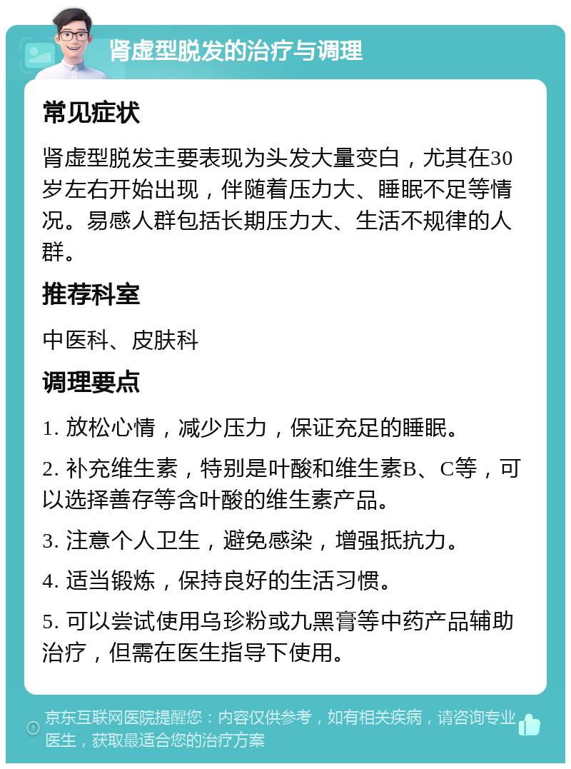 肾虚型脱发的治疗与调理 常见症状 肾虚型脱发主要表现为头发大量变白，尤其在30岁左右开始出现，伴随着压力大、睡眠不足等情况。易感人群包括长期压力大、生活不规律的人群。 推荐科室 中医科、皮肤科 调理要点 1. 放松心情，减少压力，保证充足的睡眠。 2. 补充维生素，特别是叶酸和维生素B、C等，可以选择善存等含叶酸的维生素产品。 3. 注意个人卫生，避免感染，增强抵抗力。 4. 适当锻炼，保持良好的生活习惯。 5. 可以尝试使用乌珍粉或九黑膏等中药产品辅助治疗，但需在医生指导下使用。