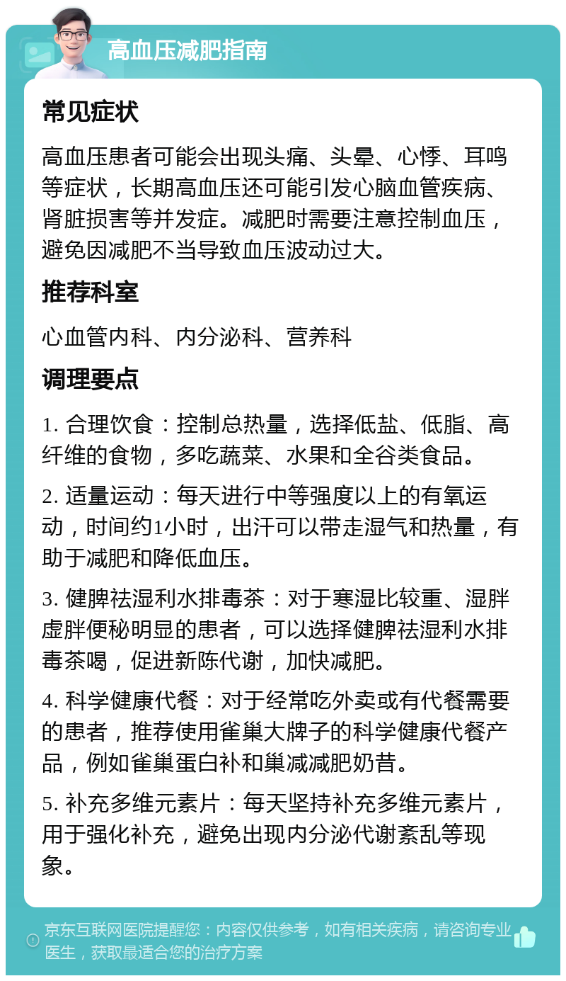 高血压减肥指南 常见症状 高血压患者可能会出现头痛、头晕、心悸、耳鸣等症状，长期高血压还可能引发心脑血管疾病、肾脏损害等并发症。减肥时需要注意控制血压，避免因减肥不当导致血压波动过大。 推荐科室 心血管内科、内分泌科、营养科 调理要点 1. 合理饮食：控制总热量，选择低盐、低脂、高纤维的食物，多吃蔬菜、水果和全谷类食品。 2. 适量运动：每天进行中等强度以上的有氧运动，时间约1小时，出汗可以带走湿气和热量，有助于减肥和降低血压。 3. 健脾祛湿利水排毒茶：对于寒湿比较重、湿胖虚胖便秘明显的患者，可以选择健脾祛湿利水排毒茶喝，促进新陈代谢，加快减肥。 4. 科学健康代餐：对于经常吃外卖或有代餐需要的患者，推荐使用雀巢大牌子的科学健康代餐产品，例如雀巢蛋白补和巢减减肥奶昔。 5. 补充多维元素片：每天坚持补充多维元素片，用于强化补充，避免出现内分泌代谢紊乱等现象。