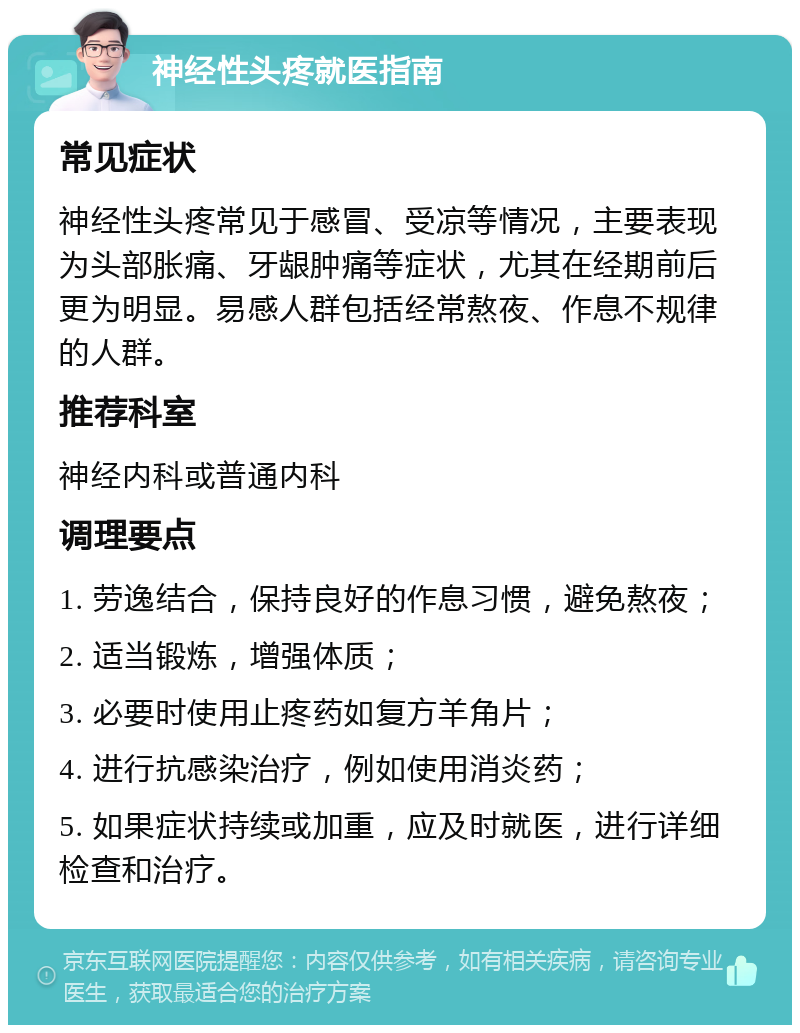 神经性头疼就医指南 常见症状 神经性头疼常见于感冒、受凉等情况，主要表现为头部胀痛、牙龈肿痛等症状，尤其在经期前后更为明显。易感人群包括经常熬夜、作息不规律的人群。 推荐科室 神经内科或普通内科 调理要点 1. 劳逸结合，保持良好的作息习惯，避免熬夜； 2. 适当锻炼，增强体质； 3. 必要时使用止疼药如复方羊角片； 4. 进行抗感染治疗，例如使用消炎药； 5. 如果症状持续或加重，应及时就医，进行详细检查和治疗。