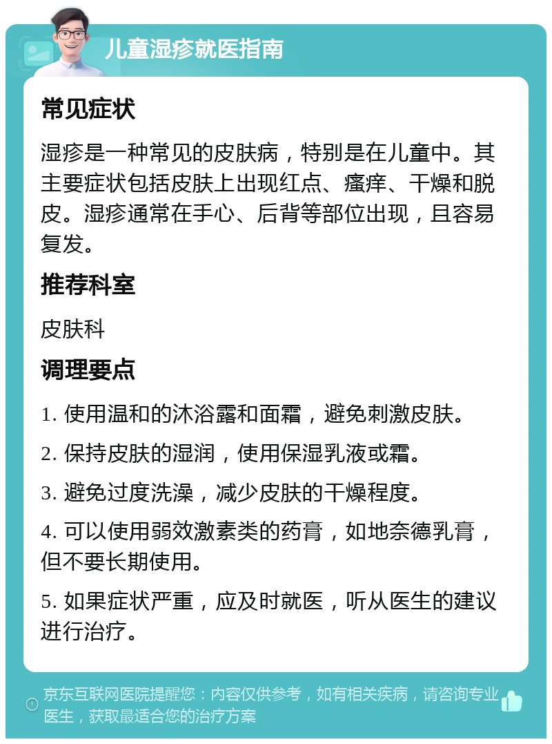 儿童湿疹就医指南 常见症状 湿疹是一种常见的皮肤病，特别是在儿童中。其主要症状包括皮肤上出现红点、瘙痒、干燥和脱皮。湿疹通常在手心、后背等部位出现，且容易复发。 推荐科室 皮肤科 调理要点 1. 使用温和的沐浴露和面霜，避免刺激皮肤。 2. 保持皮肤的湿润，使用保湿乳液或霜。 3. 避免过度洗澡，减少皮肤的干燥程度。 4. 可以使用弱效激素类的药膏，如地奈德乳膏，但不要长期使用。 5. 如果症状严重，应及时就医，听从医生的建议进行治疗。