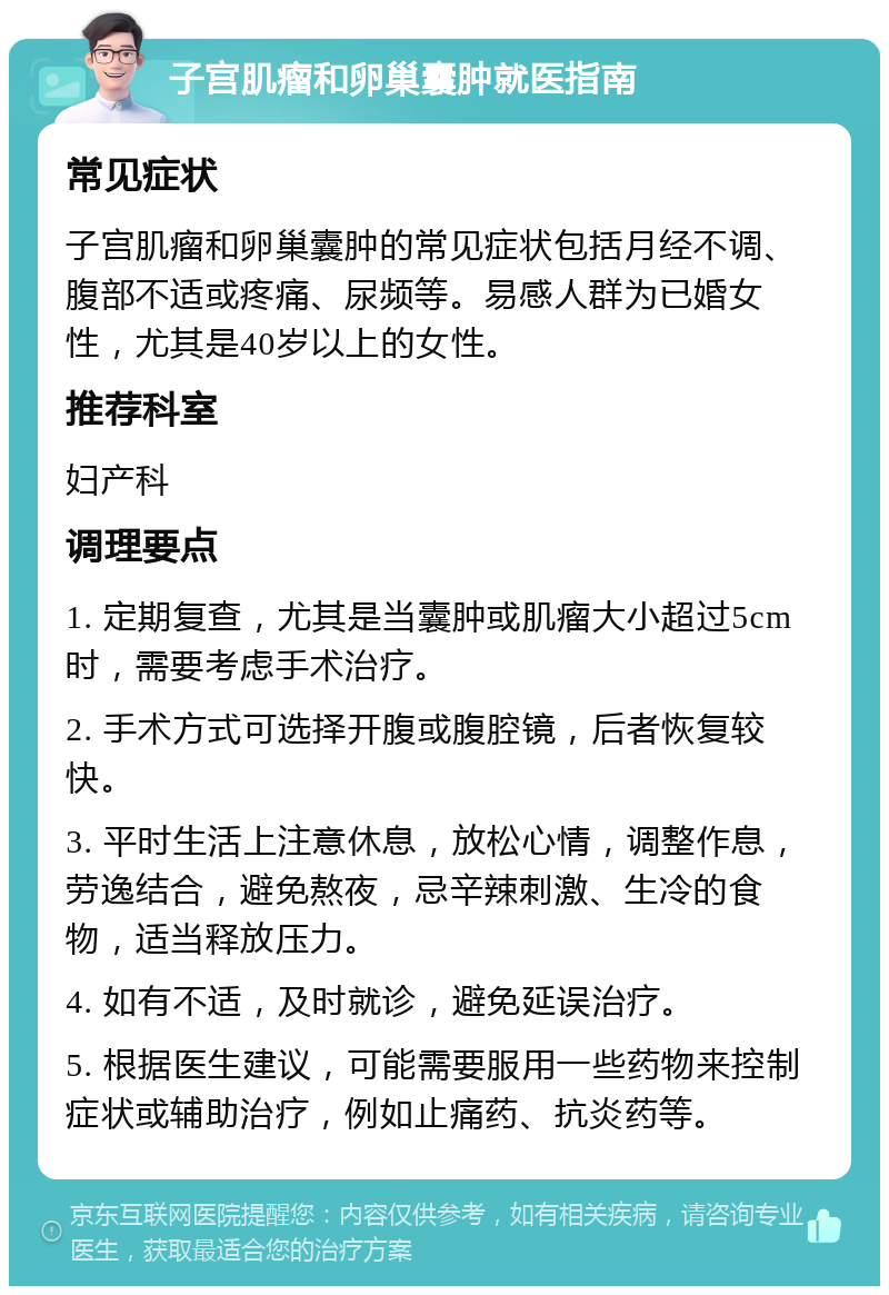 子宫肌瘤和卵巢囊肿就医指南 常见症状 子宫肌瘤和卵巢囊肿的常见症状包括月经不调、腹部不适或疼痛、尿频等。易感人群为已婚女性，尤其是40岁以上的女性。 推荐科室 妇产科 调理要点 1. 定期复查，尤其是当囊肿或肌瘤大小超过5cm时，需要考虑手术治疗。 2. 手术方式可选择开腹或腹腔镜，后者恢复较快。 3. 平时生活上注意休息，放松心情，调整作息，劳逸结合，避免熬夜，忌辛辣刺激、生冷的食物，适当释放压力。 4. 如有不适，及时就诊，避免延误治疗。 5. 根据医生建议，可能需要服用一些药物来控制症状或辅助治疗，例如止痛药、抗炎药等。