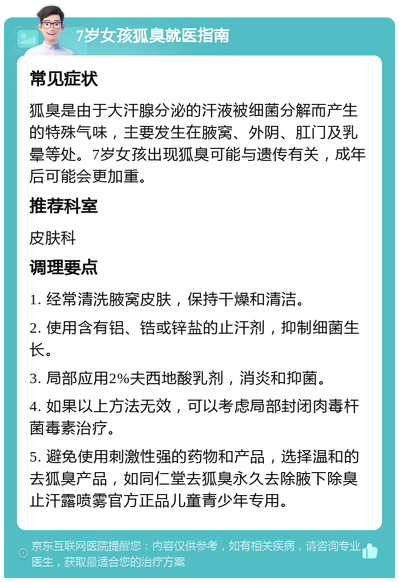 7岁女孩狐臭就医指南 常见症状 狐臭是由于大汗腺分泌的汗液被细菌分解而产生的特殊气味，主要发生在腋窝、外阴、肛门及乳晕等处。7岁女孩出现狐臭可能与遗传有关，成年后可能会更加重。 推荐科室 皮肤科 调理要点 1. 经常清洗腋窝皮肤，保持干燥和清洁。 2. 使用含有铝、锆或锌盐的止汗剂，抑制细菌生长。 3. 局部应用2%夫西地酸乳剂，消炎和抑菌。 4. 如果以上方法无效，可以考虑局部封闭肉毒杆菌毒素治疗。 5. 避免使用刺激性强的药物和产品，选择温和的去狐臭产品，如同仁堂去狐臭永久去除腋下除臭止汗露喷雾官方正品儿童青少年专用。