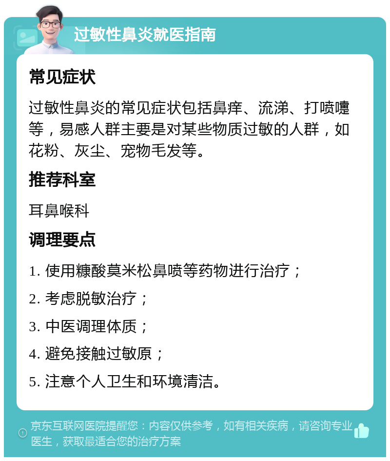 过敏性鼻炎就医指南 常见症状 过敏性鼻炎的常见症状包括鼻痒、流涕、打喷嚏等，易感人群主要是对某些物质过敏的人群，如花粉、灰尘、宠物毛发等。 推荐科室 耳鼻喉科 调理要点 1. 使用糠酸莫米松鼻喷等药物进行治疗； 2. 考虑脱敏治疗； 3. 中医调理体质； 4. 避免接触过敏原； 5. 注意个人卫生和环境清洁。