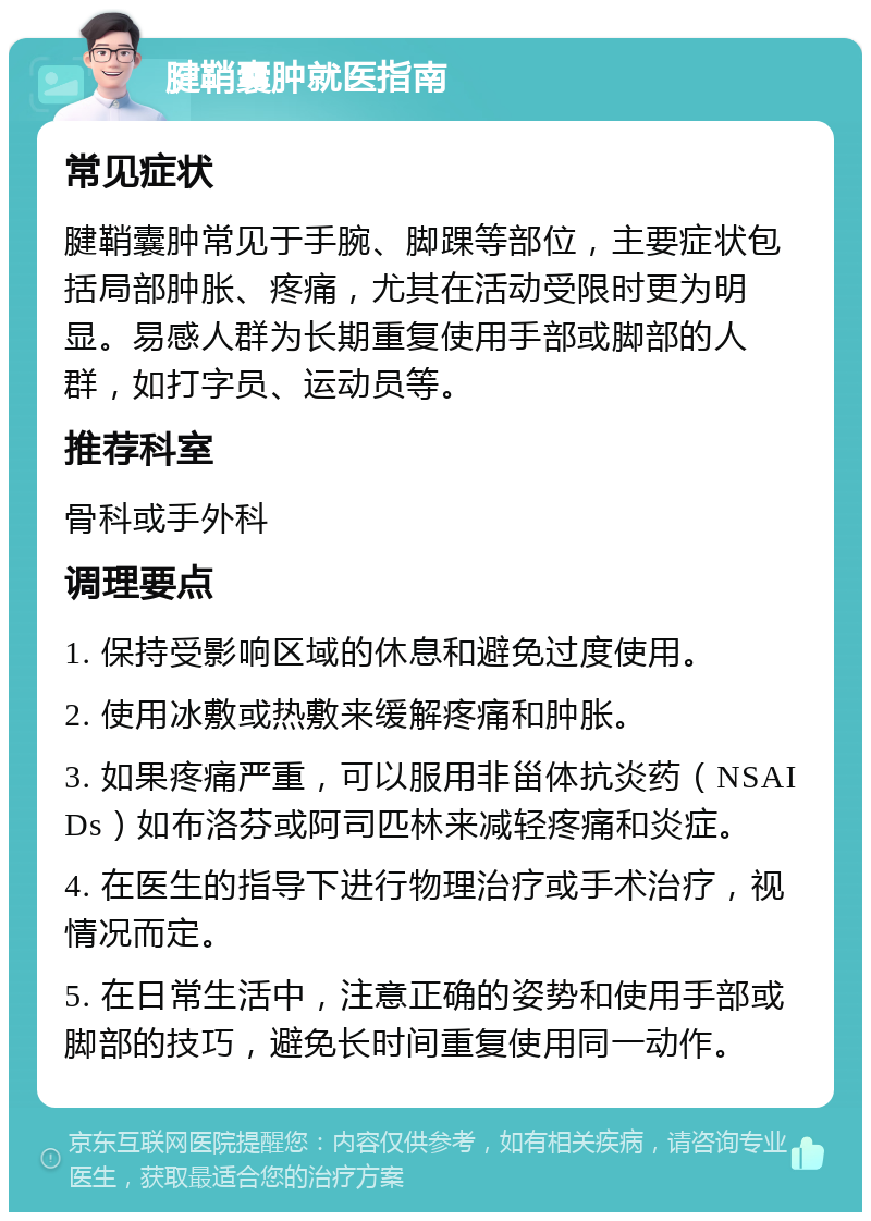 腱鞘囊肿就医指南 常见症状 腱鞘囊肿常见于手腕、脚踝等部位，主要症状包括局部肿胀、疼痛，尤其在活动受限时更为明显。易感人群为长期重复使用手部或脚部的人群，如打字员、运动员等。 推荐科室 骨科或手外科 调理要点 1. 保持受影响区域的休息和避免过度使用。 2. 使用冰敷或热敷来缓解疼痛和肿胀。 3. 如果疼痛严重，可以服用非甾体抗炎药（NSAIDs）如布洛芬或阿司匹林来减轻疼痛和炎症。 4. 在医生的指导下进行物理治疗或手术治疗，视情况而定。 5. 在日常生活中，注意正确的姿势和使用手部或脚部的技巧，避免长时间重复使用同一动作。