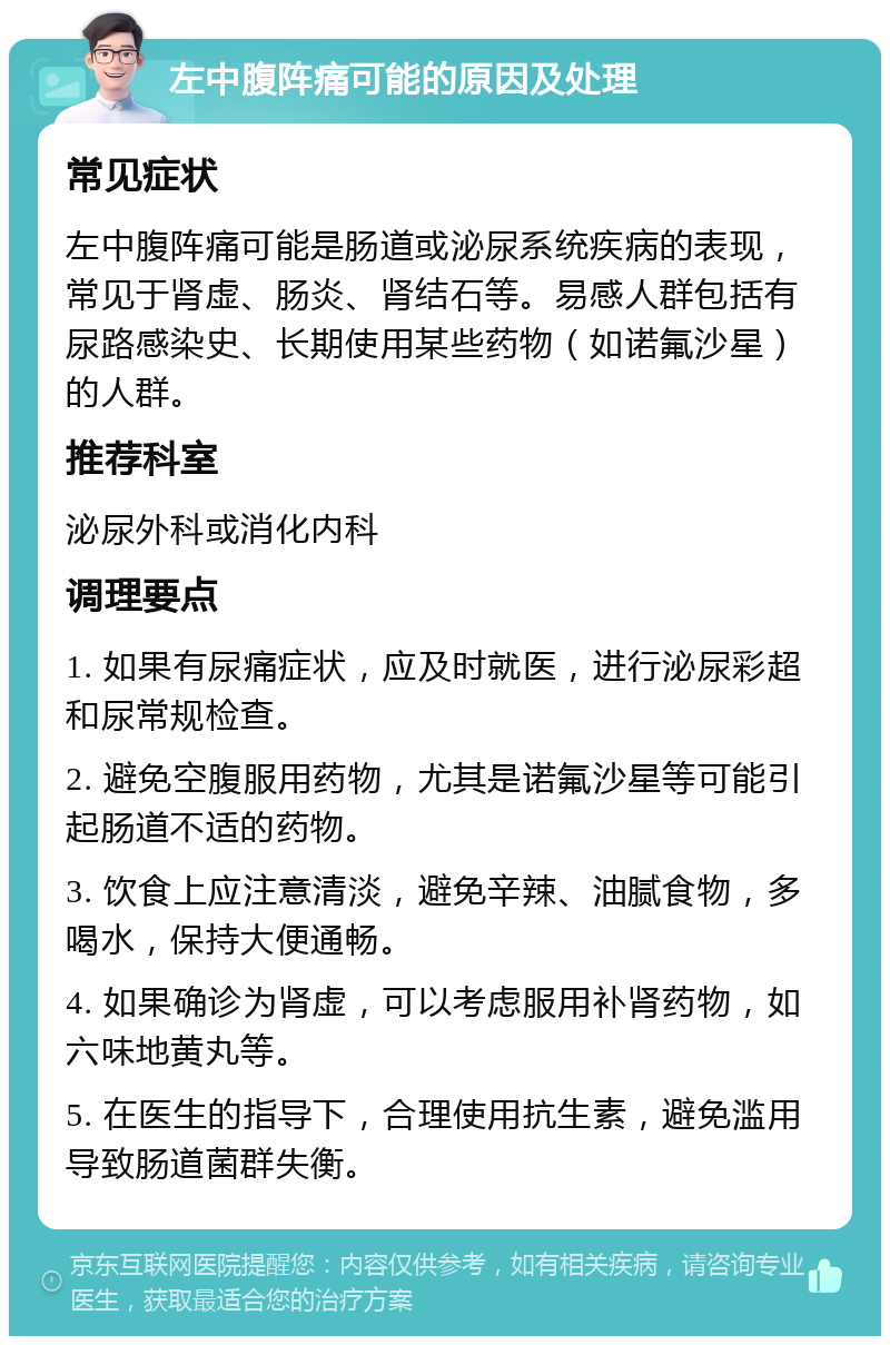 左中腹阵痛可能的原因及处理 常见症状 左中腹阵痛可能是肠道或泌尿系统疾病的表现，常见于肾虚、肠炎、肾结石等。易感人群包括有尿路感染史、长期使用某些药物（如诺氟沙星）的人群。 推荐科室 泌尿外科或消化内科 调理要点 1. 如果有尿痛症状，应及时就医，进行泌尿彩超和尿常规检查。 2. 避免空腹服用药物，尤其是诺氟沙星等可能引起肠道不适的药物。 3. 饮食上应注意清淡，避免辛辣、油腻食物，多喝水，保持大便通畅。 4. 如果确诊为肾虚，可以考虑服用补肾药物，如六味地黄丸等。 5. 在医生的指导下，合理使用抗生素，避免滥用导致肠道菌群失衡。