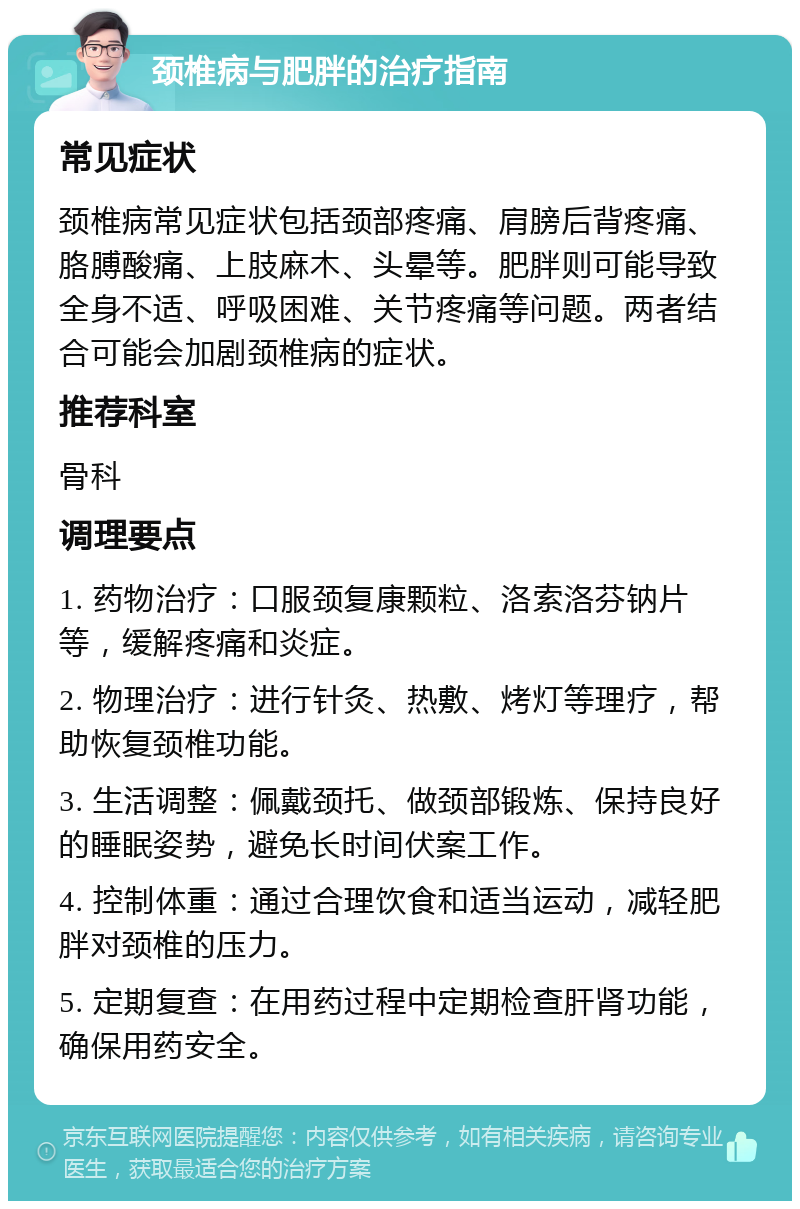 颈椎病与肥胖的治疗指南 常见症状 颈椎病常见症状包括颈部疼痛、肩膀后背疼痛、胳膊酸痛、上肢麻木、头晕等。肥胖则可能导致全身不适、呼吸困难、关节疼痛等问题。两者结合可能会加剧颈椎病的症状。 推荐科室 骨科 调理要点 1. 药物治疗：口服颈复康颗粒、洛索洛芬钠片等，缓解疼痛和炎症。 2. 物理治疗：进行针灸、热敷、烤灯等理疗，帮助恢复颈椎功能。 3. 生活调整：佩戴颈托、做颈部锻炼、保持良好的睡眠姿势，避免长时间伏案工作。 4. 控制体重：通过合理饮食和适当运动，减轻肥胖对颈椎的压力。 5. 定期复查：在用药过程中定期检查肝肾功能，确保用药安全。