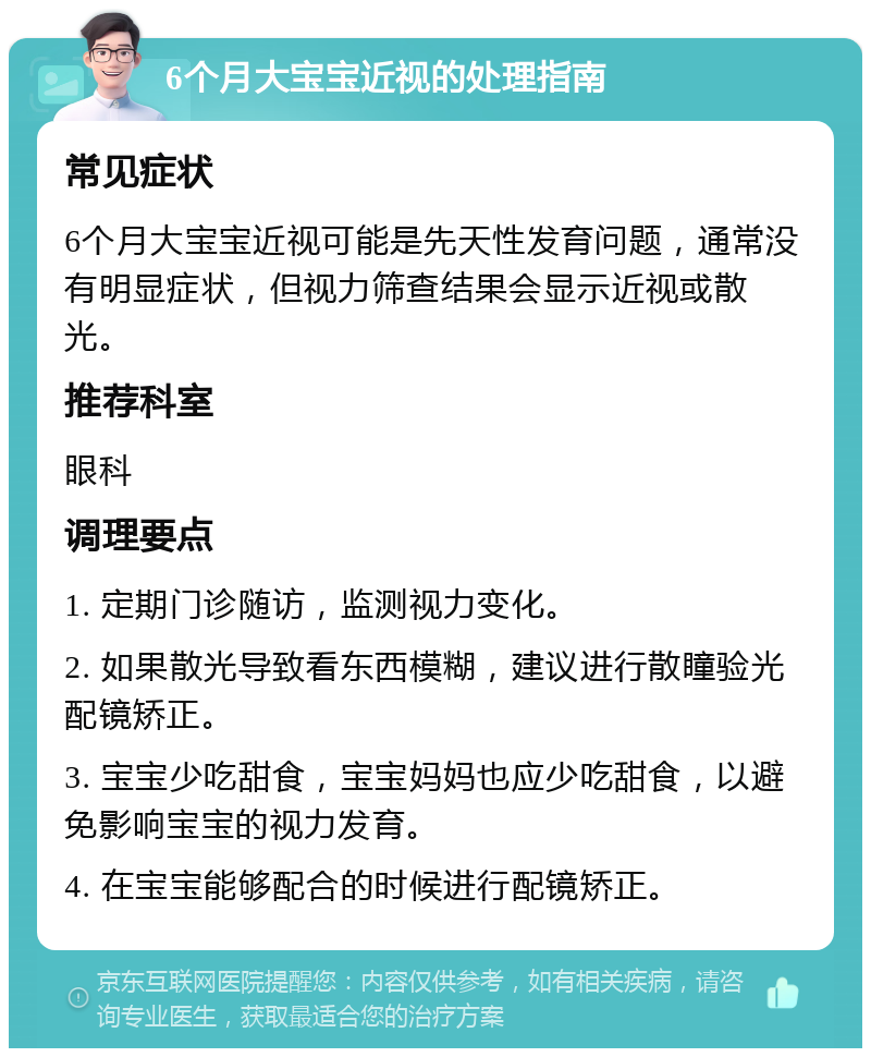 6个月大宝宝近视的处理指南 常见症状 6个月大宝宝近视可能是先天性发育问题，通常没有明显症状，但视力筛查结果会显示近视或散光。 推荐科室 眼科 调理要点 1. 定期门诊随访，监测视力变化。 2. 如果散光导致看东西模糊，建议进行散瞳验光配镜矫正。 3. 宝宝少吃甜食，宝宝妈妈也应少吃甜食，以避免影响宝宝的视力发育。 4. 在宝宝能够配合的时候进行配镜矫正。