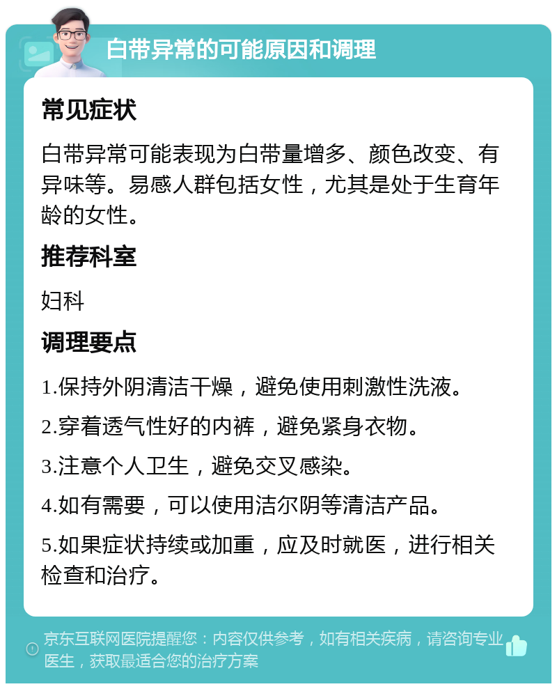 白带异常的可能原因和调理 常见症状 白带异常可能表现为白带量增多、颜色改变、有异味等。易感人群包括女性，尤其是处于生育年龄的女性。 推荐科室 妇科 调理要点 1.保持外阴清洁干燥，避免使用刺激性洗液。 2.穿着透气性好的内裤，避免紧身衣物。 3.注意个人卫生，避免交叉感染。 4.如有需要，可以使用洁尔阴等清洁产品。 5.如果症状持续或加重，应及时就医，进行相关检查和治疗。