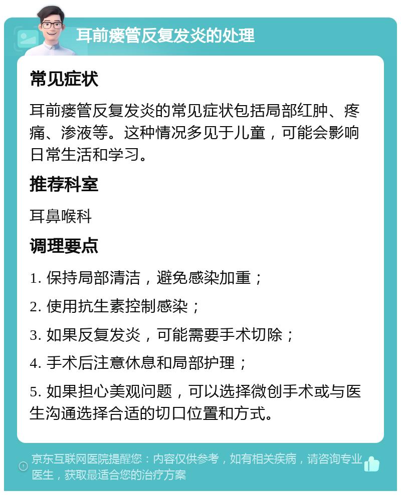 耳前瘘管反复发炎的处理 常见症状 耳前瘘管反复发炎的常见症状包括局部红肿、疼痛、渗液等。这种情况多见于儿童，可能会影响日常生活和学习。 推荐科室 耳鼻喉科 调理要点 1. 保持局部清洁，避免感染加重； 2. 使用抗生素控制感染； 3. 如果反复发炎，可能需要手术切除； 4. 手术后注意休息和局部护理； 5. 如果担心美观问题，可以选择微创手术或与医生沟通选择合适的切口位置和方式。