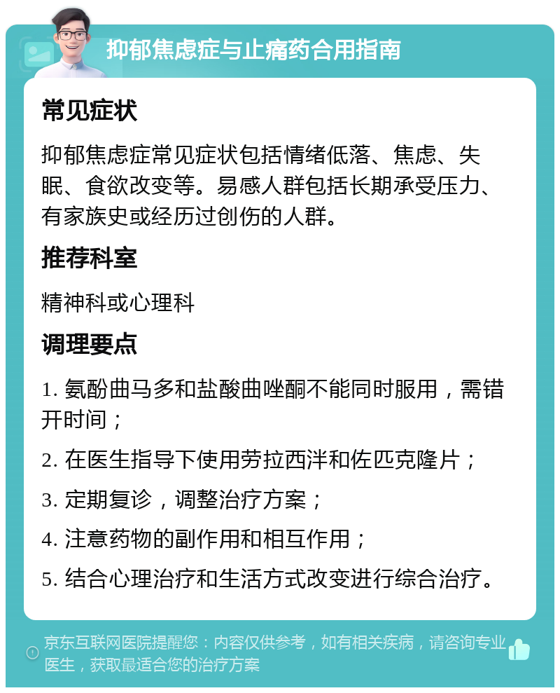 抑郁焦虑症与止痛药合用指南 常见症状 抑郁焦虑症常见症状包括情绪低落、焦虑、失眠、食欲改变等。易感人群包括长期承受压力、有家族史或经历过创伤的人群。 推荐科室 精神科或心理科 调理要点 1. 氨酚曲马多和盐酸曲唑酮不能同时服用，需错开时间； 2. 在医生指导下使用劳拉西泮和佐匹克隆片； 3. 定期复诊，调整治疗方案； 4. 注意药物的副作用和相互作用； 5. 结合心理治疗和生活方式改变进行综合治疗。