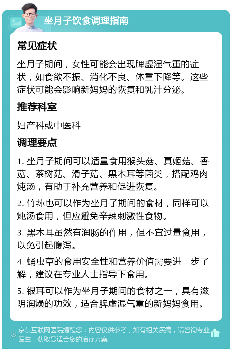 坐月子饮食调理指南 常见症状 坐月子期间，女性可能会出现脾虚湿气重的症状，如食欲不振、消化不良、体重下降等。这些症状可能会影响新妈妈的恢复和乳汁分泌。 推荐科室 妇产科或中医科 调理要点 1. 坐月子期间可以适量食用猴头菇、真姬菇、香菇、茶树菇、滑子菇、黑木耳等菌类，搭配鸡肉炖汤，有助于补充营养和促进恢复。 2. 竹荪也可以作为坐月子期间的食材，同样可以炖汤食用，但应避免辛辣刺激性食物。 3. 黑木耳虽然有润肠的作用，但不宜过量食用，以免引起腹泻。 4. 蛹虫草的食用安全性和营养价值需要进一步了解，建议在专业人士指导下食用。 5. 银耳可以作为坐月子期间的食材之一，具有滋阴润燥的功效，适合脾虚湿气重的新妈妈食用。