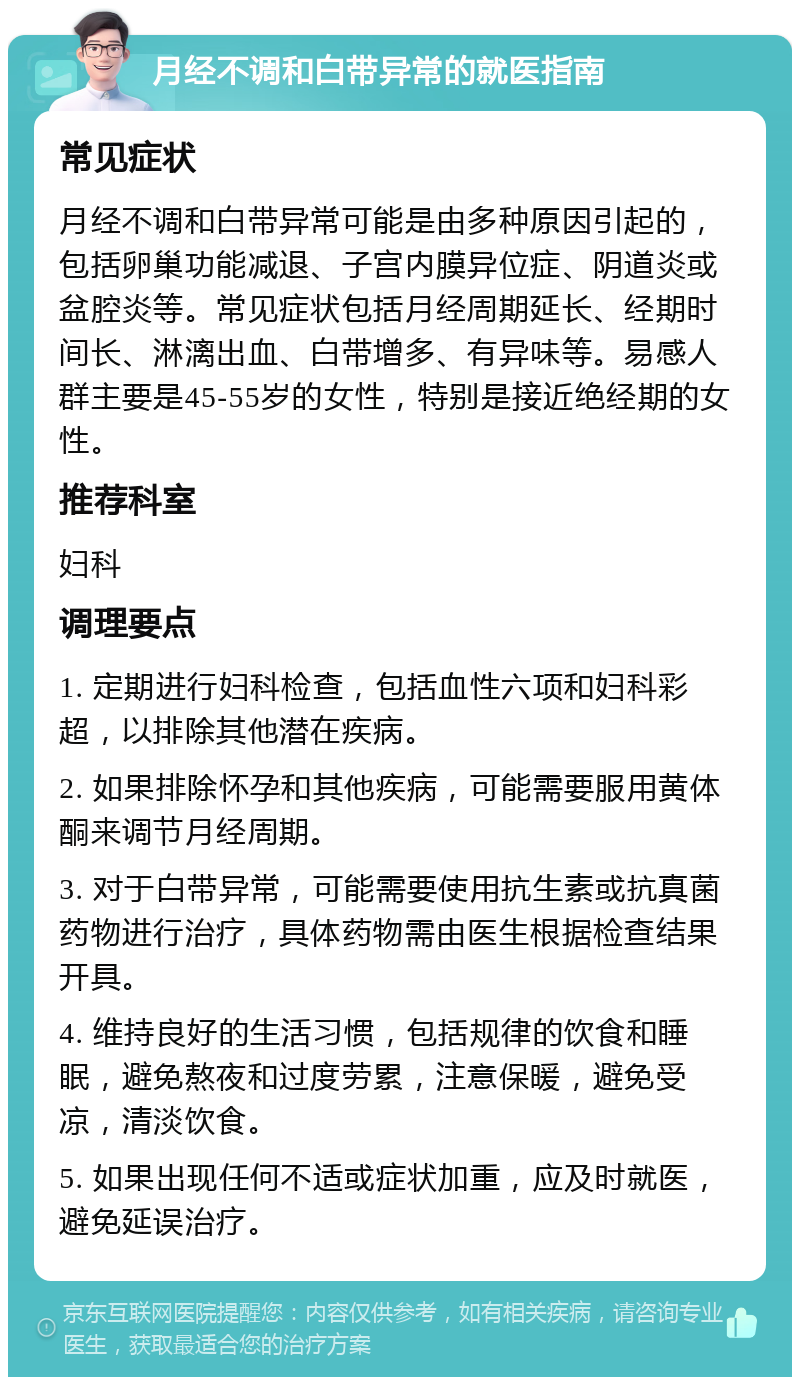 月经不调和白带异常的就医指南 常见症状 月经不调和白带异常可能是由多种原因引起的，包括卵巢功能减退、子宫内膜异位症、阴道炎或盆腔炎等。常见症状包括月经周期延长、经期时间长、淋漓出血、白带增多、有异味等。易感人群主要是45-55岁的女性，特别是接近绝经期的女性。 推荐科室 妇科 调理要点 1. 定期进行妇科检查，包括血性六项和妇科彩超，以排除其他潜在疾病。 2. 如果排除怀孕和其他疾病，可能需要服用黄体酮来调节月经周期。 3. 对于白带异常，可能需要使用抗生素或抗真菌药物进行治疗，具体药物需由医生根据检查结果开具。 4. 维持良好的生活习惯，包括规律的饮食和睡眠，避免熬夜和过度劳累，注意保暖，避免受凉，清淡饮食。 5. 如果出现任何不适或症状加重，应及时就医，避免延误治疗。