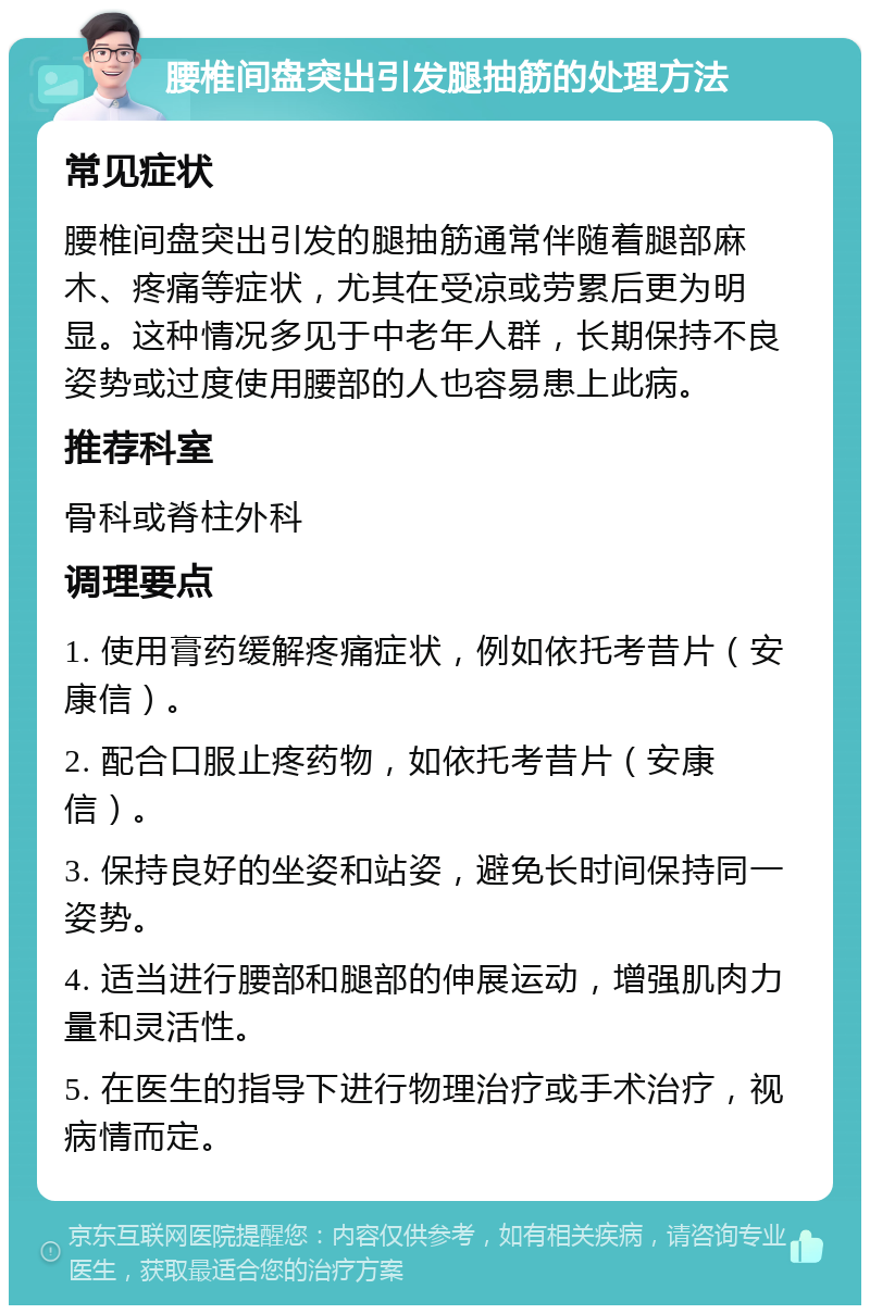 腰椎间盘突出引发腿抽筋的处理方法 常见症状 腰椎间盘突出引发的腿抽筋通常伴随着腿部麻木、疼痛等症状，尤其在受凉或劳累后更为明显。这种情况多见于中老年人群，长期保持不良姿势或过度使用腰部的人也容易患上此病。 推荐科室 骨科或脊柱外科 调理要点 1. 使用膏药缓解疼痛症状，例如依托考昔片（安康信）。 2. 配合口服止疼药物，如依托考昔片（安康信）。 3. 保持良好的坐姿和站姿，避免长时间保持同一姿势。 4. 适当进行腰部和腿部的伸展运动，增强肌肉力量和灵活性。 5. 在医生的指导下进行物理治疗或手术治疗，视病情而定。