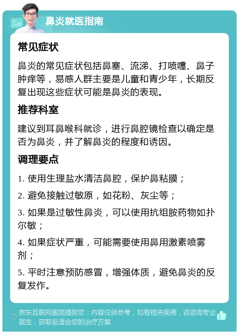 鼻炎就医指南 常见症状 鼻炎的常见症状包括鼻塞、流涕、打喷嚏、鼻子肿痒等，易感人群主要是儿童和青少年，长期反复出现这些症状可能是鼻炎的表现。 推荐科室 建议到耳鼻喉科就诊，进行鼻腔镜检查以确定是否为鼻炎，并了解鼻炎的程度和诱因。 调理要点 1. 使用生理盐水清洁鼻腔，保护鼻粘膜； 2. 避免接触过敏原，如花粉、灰尘等； 3. 如果是过敏性鼻炎，可以使用抗组胺药物如扑尔敏； 4. 如果症状严重，可能需要使用鼻用激素喷雾剂； 5. 平时注意预防感冒，增强体质，避免鼻炎的反复发作。