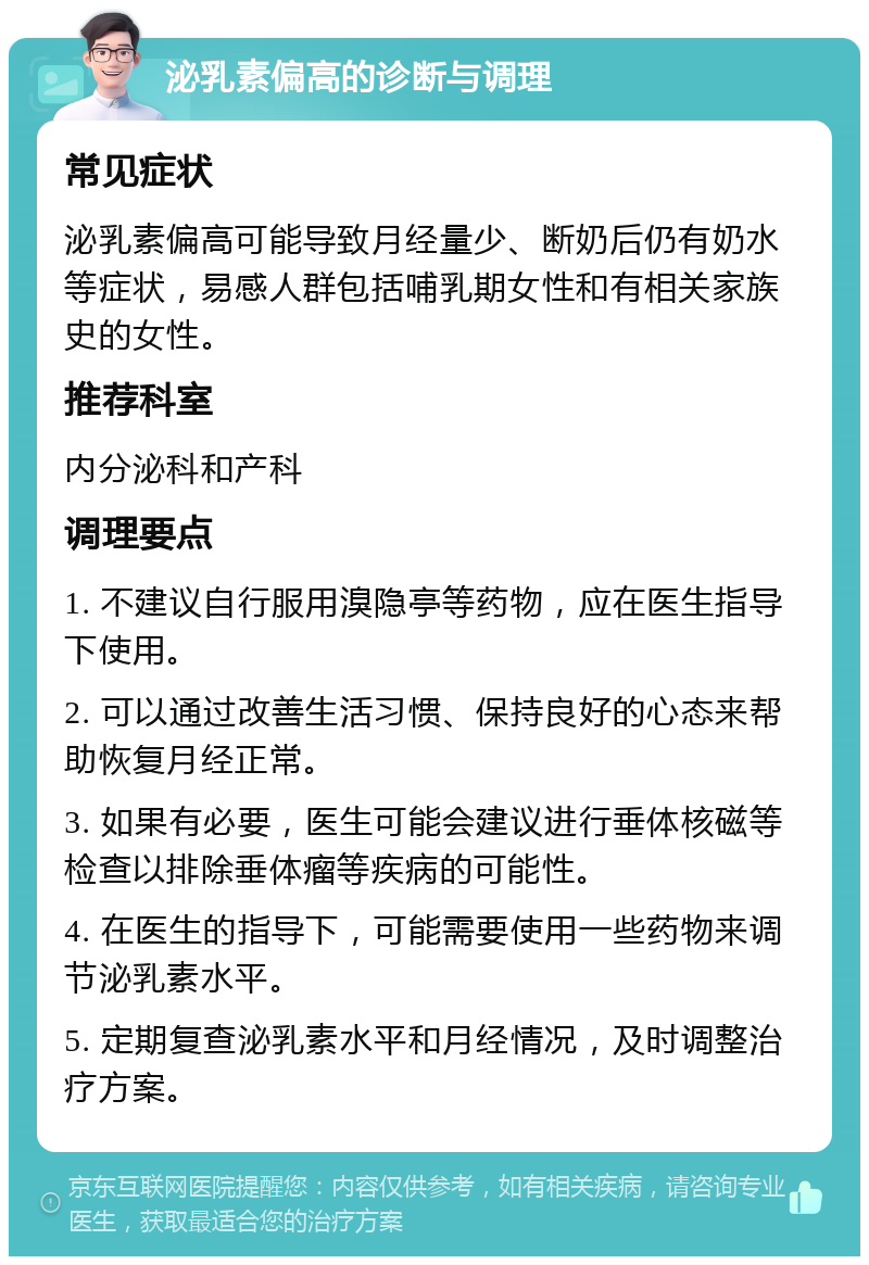 泌乳素偏高的诊断与调理 常见症状 泌乳素偏高可能导致月经量少、断奶后仍有奶水等症状，易感人群包括哺乳期女性和有相关家族史的女性。 推荐科室 内分泌科和产科 调理要点 1. 不建议自行服用溴隐亭等药物，应在医生指导下使用。 2. 可以通过改善生活习惯、保持良好的心态来帮助恢复月经正常。 3. 如果有必要，医生可能会建议进行垂体核磁等检查以排除垂体瘤等疾病的可能性。 4. 在医生的指导下，可能需要使用一些药物来调节泌乳素水平。 5. 定期复查泌乳素水平和月经情况，及时调整治疗方案。