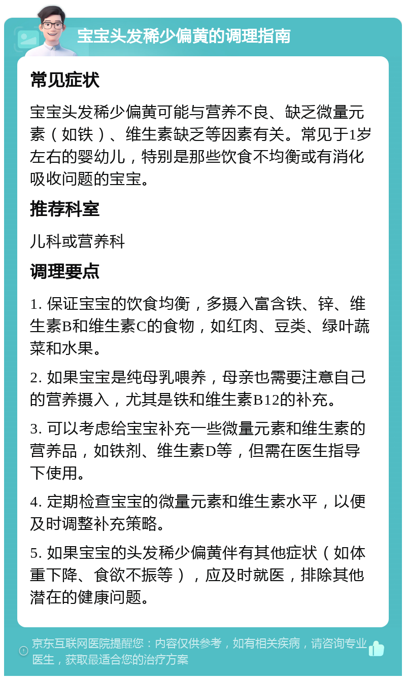 宝宝头发稀少偏黄的调理指南 常见症状 宝宝头发稀少偏黄可能与营养不良、缺乏微量元素（如铁）、维生素缺乏等因素有关。常见于1岁左右的婴幼儿，特别是那些饮食不均衡或有消化吸收问题的宝宝。 推荐科室 儿科或营养科 调理要点 1. 保证宝宝的饮食均衡，多摄入富含铁、锌、维生素B和维生素C的食物，如红肉、豆类、绿叶蔬菜和水果。 2. 如果宝宝是纯母乳喂养，母亲也需要注意自己的营养摄入，尤其是铁和维生素B12的补充。 3. 可以考虑给宝宝补充一些微量元素和维生素的营养品，如铁剂、维生素D等，但需在医生指导下使用。 4. 定期检查宝宝的微量元素和维生素水平，以便及时调整补充策略。 5. 如果宝宝的头发稀少偏黄伴有其他症状（如体重下降、食欲不振等），应及时就医，排除其他潜在的健康问题。