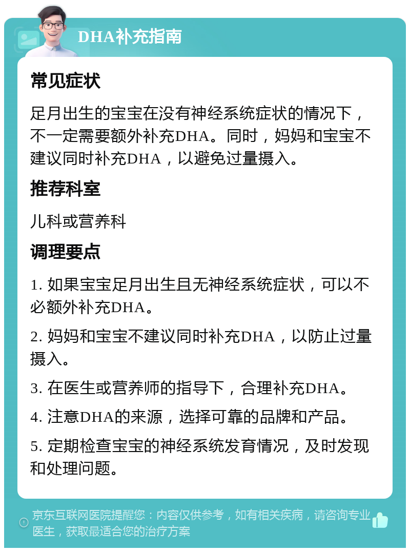 DHA补充指南 常见症状 足月出生的宝宝在没有神经系统症状的情况下，不一定需要额外补充DHA。同时，妈妈和宝宝不建议同时补充DHA，以避免过量摄入。 推荐科室 儿科或营养科 调理要点 1. 如果宝宝足月出生且无神经系统症状，可以不必额外补充DHA。 2. 妈妈和宝宝不建议同时补充DHA，以防止过量摄入。 3. 在医生或营养师的指导下，合理补充DHA。 4. 注意DHA的来源，选择可靠的品牌和产品。 5. 定期检查宝宝的神经系统发育情况，及时发现和处理问题。