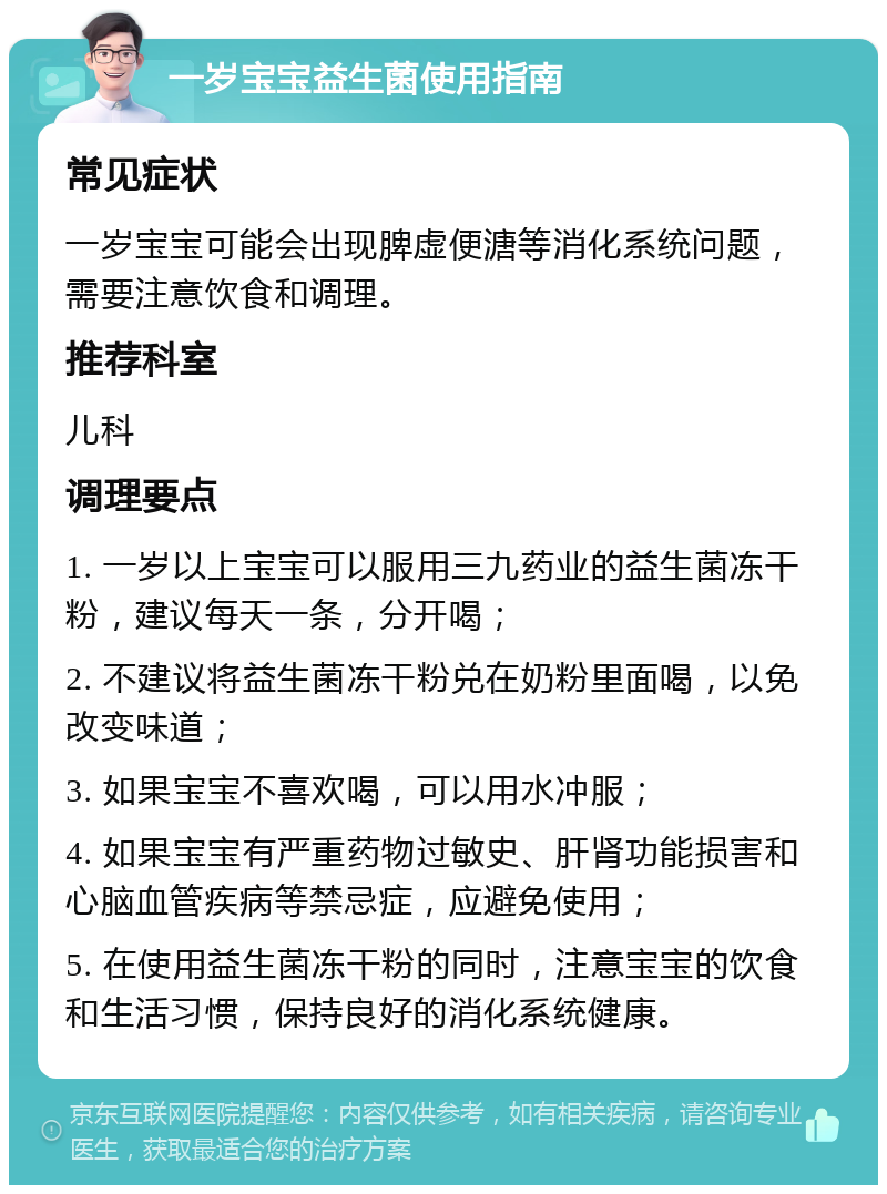 一岁宝宝益生菌使用指南 常见症状 一岁宝宝可能会出现脾虚便溏等消化系统问题，需要注意饮食和调理。 推荐科室 儿科 调理要点 1. 一岁以上宝宝可以服用三九药业的益生菌冻干粉，建议每天一条，分开喝； 2. 不建议将益生菌冻干粉兑在奶粉里面喝，以免改变味道； 3. 如果宝宝不喜欢喝，可以用水冲服； 4. 如果宝宝有严重药物过敏史、肝肾功能损害和心脑血管疾病等禁忌症，应避免使用； 5. 在使用益生菌冻干粉的同时，注意宝宝的饮食和生活习惯，保持良好的消化系统健康。