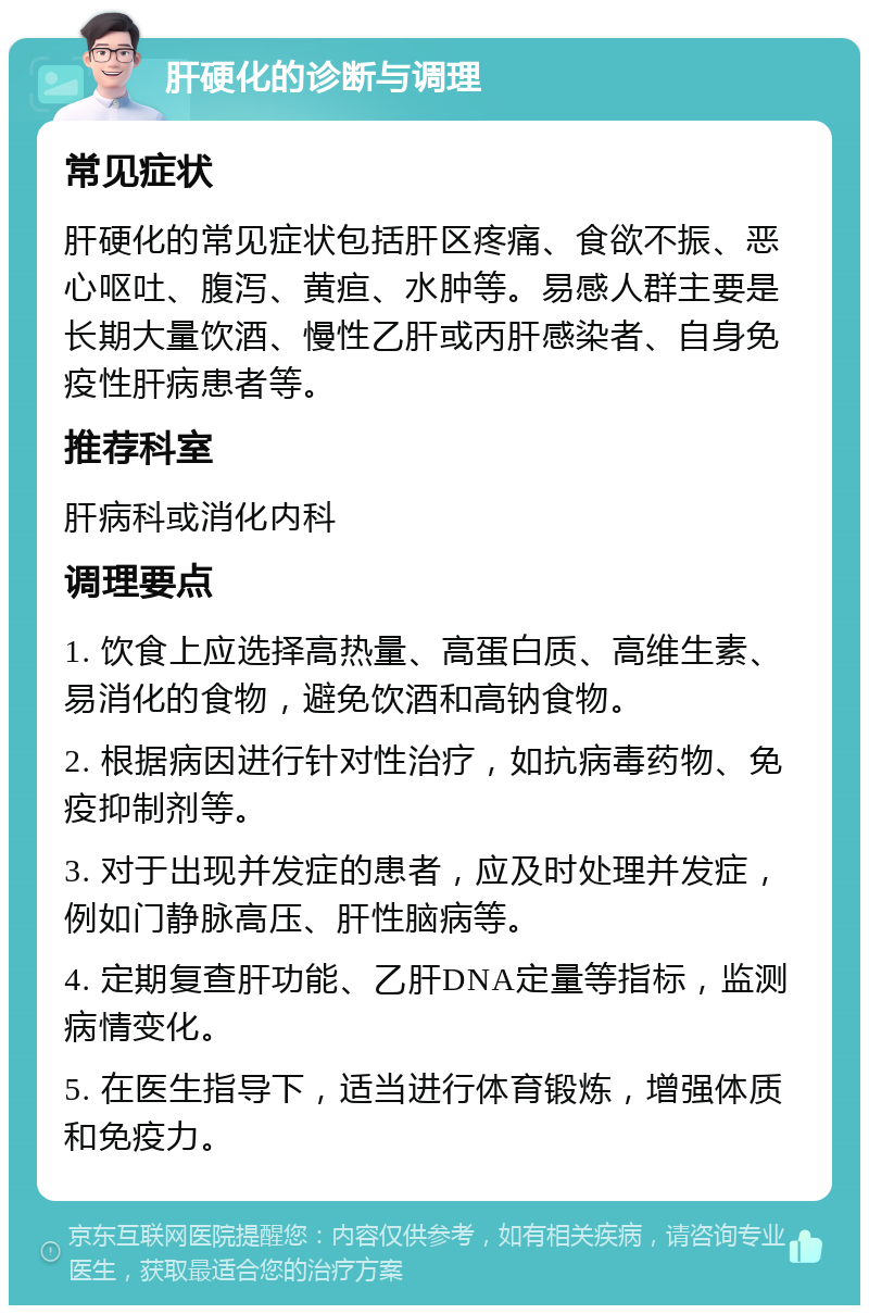 肝硬化的诊断与调理 常见症状 肝硬化的常见症状包括肝区疼痛、食欲不振、恶心呕吐、腹泻、黄疸、水肿等。易感人群主要是长期大量饮酒、慢性乙肝或丙肝感染者、自身免疫性肝病患者等。 推荐科室 肝病科或消化内科 调理要点 1. 饮食上应选择高热量、高蛋白质、高维生素、易消化的食物，避免饮酒和高钠食物。 2. 根据病因进行针对性治疗，如抗病毒药物、免疫抑制剂等。 3. 对于出现并发症的患者，应及时处理并发症，例如门静脉高压、肝性脑病等。 4. 定期复查肝功能、乙肝DNA定量等指标，监测病情变化。 5. 在医生指导下，适当进行体育锻炼，增强体质和免疫力。