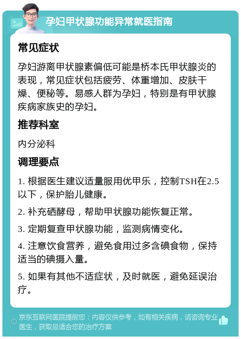 孕妇甲状腺功能异常就医指南 常见症状 孕妇游离甲状腺素偏低可能是桥本氏甲状腺炎的表现，常见症状包括疲劳、体重增加、皮肤干燥、便秘等。易感人群为孕妇，特别是有甲状腺疾病家族史的孕妇。 推荐科室 内分泌科 调理要点 1. 根据医生建议适量服用优甲乐，控制TSH在2.5以下，保护胎儿健康。 2. 补充硒酵母，帮助甲状腺功能恢复正常。 3. 定期复查甲状腺功能，监测病情变化。 4. 注意饮食营养，避免食用过多含碘食物，保持适当的碘摄入量。 5. 如果有其他不适症状，及时就医，避免延误治疗。