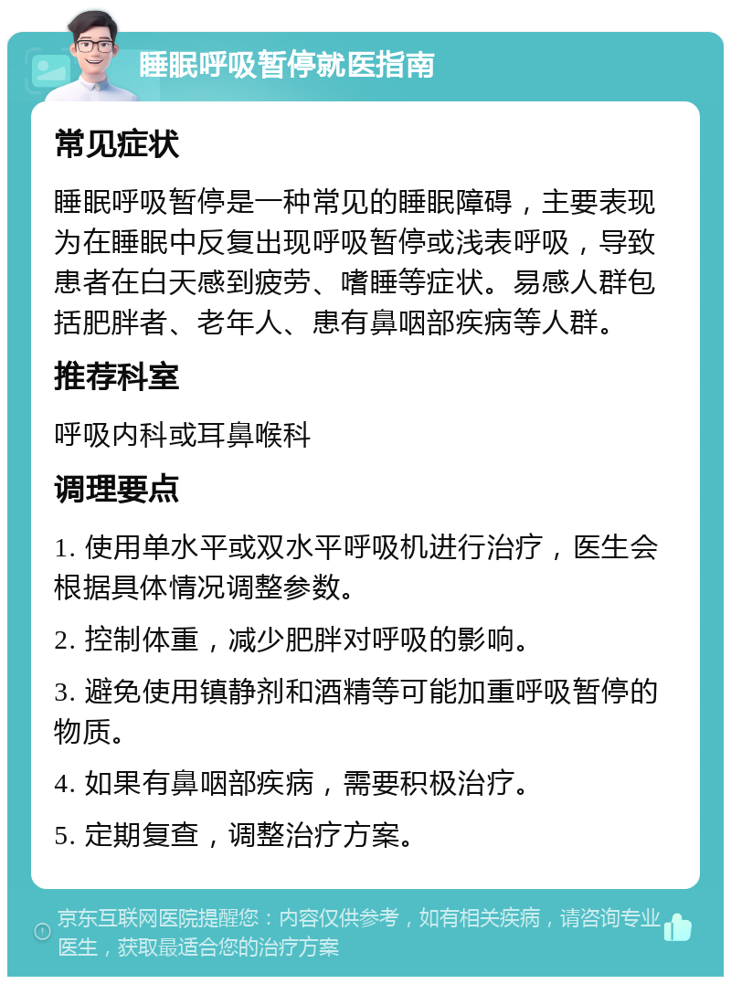 睡眠呼吸暂停就医指南 常见症状 睡眠呼吸暂停是一种常见的睡眠障碍，主要表现为在睡眠中反复出现呼吸暂停或浅表呼吸，导致患者在白天感到疲劳、嗜睡等症状。易感人群包括肥胖者、老年人、患有鼻咽部疾病等人群。 推荐科室 呼吸内科或耳鼻喉科 调理要点 1. 使用单水平或双水平呼吸机进行治疗，医生会根据具体情况调整参数。 2. 控制体重，减少肥胖对呼吸的影响。 3. 避免使用镇静剂和酒精等可能加重呼吸暂停的物质。 4. 如果有鼻咽部疾病，需要积极治疗。 5. 定期复查，调整治疗方案。